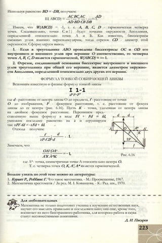 Используя равенство BD = -DB, получаем:
АС ВС AC AD
Щ ABCD) = — : — = — : —=-1.
AD BD CB DB
Имеем, что W(ABCD) = -1, т. e. А, В, C, D - гармоническая четверка
точек. Следовательно, точки С и ! ) будут точками окружности Аполлония,
определенной относительно точек А и Б. Как известно, биссектрисы
смежных углов взаимно перпендикулярны, тогда отрезок CD - диаметр этой
окружности. Сформулируем вывод.
1. Если в треугольнике АВО проведены биссектрисы ОС и OD его
внутреннего и внешнего углов при вершине О соответственно, то четверка
точек А, В, С, D является гармонической, W(ABCD) = — 1.
2. Отрезок, соединяющий основания биссектрис внутреннего и внешнего
углов треугольника при общей его вершине, является диаметром окружно­
сти Аполлония, определенной относительно двух других его вершин.
ФОРМУЛА ТОНКОЙ СОБИРАЮЩЕЙ ЛИНЗЫ
Вспомним известную в физике формулу тонкой линзы
I 1-1
d+f~F’
где d - расстояние от центра линзы О до предмета, f - расстояние от точки
О до изображения, F - фокусное расстояние, т. е. расстояние от фокуса
линзы до ее центра (рис. 6.16). Пусть К - точка, удаленная от центра линзы
на двойное фокусное расстояние. Перепишем пред­
ставленную выше формулу в виде Ff + Fd = fd,
умножим последнее равенство на 2 и сгруппируем
так: 2Ff -fd = -2Fd + fd.
Отсюда получим:
f d
Замечаем, что
2F-f 2F-d
OA! OA*
= -1.
A'К A*K
1, Рис. 6.16
где А*- точка, симметричная точке А относительно центра О.
Т. е. четверка точек О, К, А', А* является гармонической.
Больше узнать по этой теме можно из литературы:
1. Курант Р., Роббинс Г. Что такое математика. - М.: Просвещение, 1967.
2. Математична хрестоматія / За ред. М. I. Кованцова. - К.: Рад. шк., 1970.
Для любознательных
Математика не только подготовит ученика к изучению естественных наук,
научит его мыслить правильно и последовательно; она еще, кроме того,
воспитает из него бесстрашного работника, для которого работа и скука
станут несовместимыми понятиями.
Д. И. Писарев
223
 