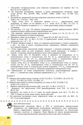 3°. Постройте четырехугольник, если известны координаты его вершин А(2; 3),
В(3;-5), С(-4;-1),D(-5; 3).
4°. Не выполняя построений, укажите, в каких координатных четвертях лежат
точки М(-0,3; 80), ДГ(100; 200), .£(-500; -1000), 7(200; -0,1), L(-100; 0,3),
S(120; -5).
5. На какой оси декартовой системы координат находятся точки: а) А(0; 4);
б) В(-2; 0); в) С(5; 0); г) D(0; -10)?
6. Через точку К(-4; 1) проведите прямые т и п , параллельные осям
координат, а) Лежат ли на прямых т и п точки А(-4; 3), В(4; -3), С(2; 1),
£)(-2; -1)? б) Укажите на прямых т и п точки, расстояние между которыми
2 единицы.
7. По рисунку 1.11 (стр. 19) найдите координаты вершин прямоугольника ABCD,
стороны которого параллельны координатным осям.
8. Три вершины прямоугольника расположены в точках (-1; 4), (3; 4), (-1; -2).
Найдите координаты четвертой вершины.
9. Проверьте, лежат ли на линии у2 - х2 = 7 точки А(1; 8), В(3; 16), С(-5; 4).
10. Какие из точек А(2; -1), В(-1; 3), С(0; -2) принадлежат линии, соответствующей
уравнению |дс| + 2у2 = 4?
11*. Сторона квадрата равна 6. Одна его вершина расположена в начале координат,
а две - на осях и имеют неотрицательные координаты. Найдите координаты
всех вершин квадрата.
12*. Точка пересечения диагоналей ромба совпадает с началом координат. Диаго­
нали ромба лежат на осях координат. Длина одной диагонали - 8 единиц, а
второй - 4 единицы. Какие координаты могут иметь вершины ромба?
13. Задана точка А(2; 4). Постройте точку и запишите ее координаты: a) Av
симметричную точке А относительно оси Ох; б) А2, симметричную точке А
относительно оси Оу; в*) А3, симметричную точке А относительно начала
координат; г**) А4, симметричную точке At относительно точки А2.
14. Задана точка А(-3; 2). Постройте точку: а) Ах, симметричную точке А относи­
тельно оси Ох; б) А2, симметричную точке А относительно оси Оу; в*) А3,
симметричную точке А относительно начала координат; г**) А4, симметричную
точке А3 относительно точки А,. Запишите координаты построенных точек.
15*. Принадлежат ли точки координатной плоскости, удовлетворяющие уравне­
нию у = х, множеству точек, заданных уравнением |(/| + у2 = |я| + х21
Задание 2
ц
1°. Найдите расстояние между точками: а) А(3; 2) и В( 1; -7); б) М(-4; -8) и N(2; 0);
в) F{2; -1) и D(2; 4); г) G(3; -5) и Я(6; -5).
2°. Найдите расстояние от начала координат до точки: а) А(2; 3); б) В(-7; 5);
в) М(-3; 4); г) N(-4;-3).
3. Найдите периметр треугольника АВС, если А(2; -1), В(-1; 3), С(2; 7).
4. Докажите, что треугольник FGH равнобедренный, если F(4; -2), G(-4; 4),
Я(-12; 10).
5*. Докажите, что точки A, R и Т лежат на одной прямой, если А(-3; -7), R(2; 3),
7X0; 1). Какая из точек лежит между двумя другими?
6*. Не выполняя построения точек, определите, лежат ли точки К(0; -4), М(3; -2),
N(7; 1) на одной прямой.
Для любознательных
Французский математик Орезм в XIV в. использовал прямоугольные
координаты для графической иллюстрации зависимости двух переменных.
Вместо современных терминов «абсцисса» и «ордината» он использовал
термины «долгота» и «широта». Идеи Орезма не имели распространения,
т. к. понятие функциональной зависимости было еще очень туманным.
20
 