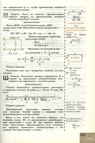 вам имперически (т. е. сугубо практически) свойство
золотого прямоугольника.
(77Г Теорема. Если от золотого прямоугольника
отрезать квадрат, то прямоугольник, который
остался, также будет золотым.
Доказательство
Пусть ABCD - золотой прямоугольник, ABEF -
квадрат (рис. 6.18). Обозначим сторону квадрата как а.
Тогда
АВ = BE = а, ВС = фа, ЕС = ера - а = а(ф - 1).
Найдем отношение сторон пря­
моугольника ECDF:
EF а 1
ЕС а(ф-1) ф-1
Вспомним, что ф является кор-
i 1
нем уравнения х = 1+ —, поэтому
X
а Еаф—а^
a F
Рис. 6.18
ф = 1+— и
Ф
EF
ЕС
1
= ф.
1+ -
Ф
Теорема доказана.
Рассмотрим еще одно интересное свойство золотого
сечения.
Ш
Теорема. Отношение радиуса окружности R к
стороне а10 правильного десятиугольника, впи­
санного в эту окружность, — золотое сечение.
Доказательство
Сторона правильного десятиугольника, вписанного
в окружность радиуса R, равна а10 = 2R sin 18° (стр. 88),
тогда
R 1 111 1
Oj0 2 sin 18° ^ ^ ^ ^2 S-i Тб-і Тб+і 1
4 2 2
Ф-1
Теорема доказана.
Равнобедренный треугольник называют золотым,
если отношение боковой стороны к основанию этого
треугольника равно золотому сечению.
Когда в 8-м классе мы выводили формулу для
значения синуса 18°, то рассматривали равнобедрен­
ный треугольник с углом 36° при вершине. Именно
такие треугольники образовываются, если соединить
все вершины правильного десятиугольника с его
центром. Эти треугольники - золотые.
а
А СВ
АВ АС
АС~ СВ
золотое сечение
или
С делит АВ в край­
нем и среднем отно­
шении
тогда и только
тогда, когда:
а 1 + Тб
— = х = —
Ъ 2
золотой
□__________ U
t
— = ф - золотое
^ сечние
ф - корень
уравнения
- 1
х = 1 + —
X
ф=1 + Тб ,62
Если от золотого
прямоугольника
отрезать квадрат,
останется золотой
прямоугольник.
Для правильного
10-угольника:
Д.0 _
®10
ф
225
 