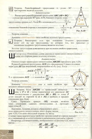 Теорема. Равнобедренный треугольник с углом 36°
при вершине является золотым.
Доказательство
Рассмотрим равнобедренный треугольник ABC (АВ = ВС)
с углом при вершине 36° (рис. 6.19), боковую сторону этого
1 гр V5-1треугольника примем за 1. Тогда его основание х =--------------------и
В
отношение боковой стороны к основанию равно:
>/5-1
= ф.
ш
Теорема доказана.
Докажите самостоятельно такое свойство золотого треугольника.
Теорема. Биссектриса угла при основании золотого треугольника
делит его на два треугольника, из которых тот, что прилегает к
основанию заданного треугольника, является золотым.
Золотые треугольники появляются и при изучении свойств правильных
пятиугольников.
Ш
Т е о р е м а. Отношение длины диагонали правильного пятиугольника к
длине его стороны равно золотому сечению.
Доказательство
Опишем вокруг правильного пятиугольника ABCDE окружность (рис. 6.20).
В равнобедренном треугольнике АСЕ угол при вершине С равен половине
меры дуги АЕ (как вписанный, опирающийся на эту дугу). Тогда
ZACE = -
2
1 (360°
-36°
АС
золотой и-------= ш.
АЕ
Рис. 6.20
Т. е. треугольник АСЕ
Теорема доказана.
Докажите самостоятельно еще и такие свойства пра­
вильного пятиугольника.
Ш
Теорема. Если ABCDE — правильный пятиуголь­
ник, a F и G - точки пересечения его диагонали АС
соответственно с диагоналями BE и BD, то точка F
делит каждый из отрезков С А и AG в крайнем и среднем
отношении (рис. 6.21).
Совет. Проведите прямую OD, которая является
осью симметрии данного пятиугольника и проходит
через точку F.
Замечание. Ломаная, которую образовывают диаго­
нали правильного пятиугольника, имеет форму звезды
(рис. 6.21). Согласно последней теореме эту звезду
отличает такое замечательное свойство: произвольный ее отрезок находит­
ся в отношении ф золотого сечения к наименьшему соседнему отрезку.
Например, для пятиугольника, изображенного на рисунке 6.22, выпол­
няется:
Рис. 6.21
AF
FG
AG
GC
CF
AF
=ф.
226
 