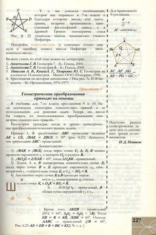 Т. е. мы доказали соотношение,
которое нас поражало в 7-м классе и
благодаря которому звезде, или пента­
грамме, встарину приписывали таин­
ственный философский смысл, а в
Древней Греции пентаграмма стала
Рис 6 22 символом школы знаменитого ученого
Пифагора.
Постройте самостоятельно (с помощью только цир­
куля и линейки) символ школи Пифагора - пяти­
конечную звезду.
Больше узнать по этой теме можно из литературы:
1. Апостолова Г. В. Геометрія-7. - К.: Генеза, 2004.
2. Апостолова Г. В. Геометрия-8. - К.: Генеза, 2008.
3. Никулин А. В., КукушА. Г., Татаренко Ю. С. Геометрия на
плоскости: Планиметрия. - Минск: ООО «Попурри», 1996.
4. Хрестоматия по истории математики / Под ред. А. П. Юш­
кевича. - М.: Просвещение, 1976-1977.
Приложение 5
Геометрические преобразования
приходят на помощь
В учебнике для 7-го класса приложения 9 и 10 бы­
ли посвящены симметрии относительно прямой и ее
использованию для решения задач. Теперь мы могли
бы назвать их «использованием преобразования сим­
метрии относительно прямой».
Рассмотрим примеры, когда и другие геометричес­
кие преобразования помогают решать задачи.
Пример 1. В треугольнике АВС проведены медианы
АК и СЕ, /ВАК = ZBCE = 30° (рис. 6.23). Докажите,
что треугольник АВС - правильный.
Доказательство
1) /ВАК = /ВСЕ, тогда через точки С, А, Е, К можно
провести окружность ух с центром Ох и радиуса R.
2) /КОхЕ = 2/ЕАК = 60°, тогда ДОхЕК - правильный.
3) Точки А и В симметричны относительно точки Е,
тогда через точки В и Е проходит окружность у2, сим­
метричная ух относительно точки Е, и 0,£ = Е02 = R.
4) Аналогично через точки К а В проходит окруж-
q ность у3, симметричная уг относи-
Ш
тельно точки К, и ОхК = К03 = R.
5) AOjOgOg - правильный, В -
общая точка окружностей у2 и у3.
: Кроме того, АКЕВ - правильный
(ZOj = 60°, 0Х02 = 0Х03 = 2R). Тогда
ЕВ = R = КВ, /ЕВК = 60°. Отсюда:
ААВС — правильный (/В = 60°,
Рис. 6.23 AE = EB = R = BK = KC). Ч. т. д. |
Для правильного
5-угольника:
d
— = Ф
«5
(d - диагональ)
С
AC AF AG _
АЕ ~ FG ~ GC ~ ^
Искусство решать
геометрические за­
дачи чем-то напоми­
нает трюки иллю­
зионистов.
И. Д. Новиков
227
 