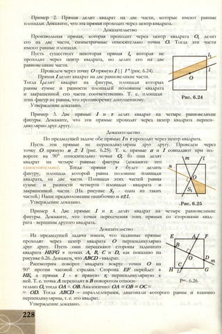 Пример 2. Прямая делит квадрат на две части, которые имеют равные
площади. Докажите, что эта прямая проходит через центр квадрата.
Доказательство
Произвольная прямая, которая проходит через центр квадрата О, делит
его на две части, симметричные относительно точки О. Тогда эти части
имеют равные площади.
Пусть существует некоторая прямая lv которая не
проходит через центр квадрата, но делит его на две
равновеликие части.
Проведем через точку О прямую I || 1^ (рис. 6.24).
Прямая I делит квадрат на две равновеликие части.
Тогда делит квадрат на фигуры, площади которых
равны сумме и разности площадей половины квадрата
и закрашенной его части соответственно. Т. е. площади
этих фигур не равны, что противоречит допущенному.
Утверждение доказано.
Пример 3. Две прямые I и т делят квадрат на четыре равновеликие
фигуры. Докажите, что эти прямые проходят через центр квадрата перпен­
дикулярно друг другу.
Доказательство
По предыдущей задаче обе прямые I и т проходят через центр квадрата.
Пусть эти прямые не перпендикулярны друг другу. Проведем через
точку О прямую п ± I (рис. 6.25). Т. к. прямые п и I совпадают при по­
вороте на 90° относительно точки О, то они делят
квадрат на четыре равные фигуры (докажите это
самостоятельно). Тогда прямая т будет делить
фигуру, площадь которой равна половине площади
квадрата, на две части. Площади этих частей равны
сумме и разности четверти площади квадрата и
закрашенной части. (На рисунке S1 - одна из таких
частей.) Наше предположение ошибочно и т±1.
Утверждение доказано.
Пример 4. Две прямые I и т. делят квадрат на четыре равновеликие
фигуры. Докажите, что точки пересечения этих прямых со сторонами квад­
рата - вершины другого квадрата.
Доказательство
Из предыдущей задачи имеем, что заданные прямые
проходят через центр квадрата О перпендикулярно
друг другу. Пусть они пересекают стороны заданного
квадрата HEFG в точках А, В, С и D, как показано на
рисунке 6.26. Докажем, что ABCD - квадрат.
Рассмотрим поворот квадрата вокруг точки О на
90° против часовой стрелки. Сторона EF перейдет в
НЕ, а прямая I - в прямую т, перпендикулярную к
ней. Т. е. точка А переходит в В поворотом относи- Рис- 6.26
тельно О, тогда OA = ОВ. Аналогично: ОА = ОВ = ОС =
= OD. Тогда ABCD - параллелограмм, диагонали которого равны и взаимно
перпендикулярны, т. е. это квадрат.
Утверждение доказано.
228
 