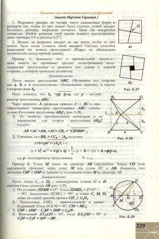 Задания для самостоятельного разрезания
(задачи Мартина Гарднера )
1. Разрежьте квадрат на четыре части одинаковых форм и
размеров так, чтобы из них можно было сложить новый квадрат
большего размера, всередине которого было бы квадратное
отверстие. (Найти решение этой задачи помогут рассмотренные
нами примеры 2-4 и рисунок 6.27.)
2. Можно ли разрезать квадрат на две части, чтобы из них
можно было снова сложить иной квадрат? Сколько способов
разрезания вы можете предложить? (Разрез не обязательно
осуществлять вдоль прямой линии.)
Пример 5. Докажите, что в произвольном треуголь­
нике высота не превышает среднее геометрическое полу-
периметра треугольника и разности его длины с длиной
стороны, к которой проведена эта высота.
Доказательство
Пусть имеем треугольник ABC. Обозначим его стороны
как а, Ъ и с (соответственно обозначению вершин), а высоту
к стороне а как ha.
Надо доказать, что ha <yjp (p-а), где р - полупе-
риметр треугольника АБС.
Через вершину А проведем прямую I || ВС и пре­
образованием симметрии треугольника ABC относи­
тельно I получим треугольник АВ]С1 (рис. 6.28).
1) По свойству преобразования симметрии и из
неравенства для сторон треугольника
следует:
АВ +АС =АВ1 +АС> СВ1 = ^СВЧВВ*.
2) Учитывая, что ВВ1 = ССХ = 2ha, получим:
АВХС
c+b>yja2 + (2ha)2, т. е.
(с + Ь) -а‘ > 4 h? и hi < — (с + Ъ + о)(с + Ь - а) -
4
Ч. т. д.
р(р-а),
где р - полупериметр треугольника.
Пример 6. Точка М лежит на диаметре АВ окружности. Хорда CD этой
окружности проходит через точку М под углом 45° к АВ. Докажите, что
значение СМ2 + DM2 не зависит от положения точки М на диаметре АВ.
Доказательство
Пусть точки Сх и D1 - симметричны точкам С и D
относительно диаметра АВ (рис. 6.29).
1) По условию ZDMB = 45°. Тогда ZDMDt = 2 • 45° =
= 90°. Аналогично ZCMCj = 90°, и точки Cv М, Dl
лежат на одной прямой, причем CD _L C1DV
2) Треугольник CMCj - прямоугольный и равно­
бедренный. Тогда ZCjCM = 45°, СМ = МСУ
3) СМ2 + DM2 = СгМ2 + DM2 = CXD2.
4) Вписанный Z.CXCD - 45°, тогда Z.CxOD - 90° и
C1D2 = Cl02 + 0D2 = 2R2.
229
 