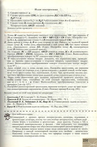 1) Строим отрезок t - а.
2) Строим треугольник CDB1 по трем сторонам (ВгС = Ь, CD = с,
BXD = t- а).
3) Продолжим отрезок Б,£> на ВХА = ai соединим точки А и С отрезком.
4) Строим точку В, симметричную Вх относительно АС.
Четырехугольник ABCD - искомый.
Доказательство проведите самостоятельно.
Задачи для самостоятельного решения
1. Точка М лежит на биссектрисе внешнего угла треугольника ABC при вершине С
(М не совпадает с С). Докажите, что МА + MB > СА + СВ. (Совет. Постройте точ­
ки Bj и Av симметричные точкам А и В относительно прямой СМ.)
2. Даны прямая и точки А, В по одну сторону от нее. Найдите на заданной прямой
такую точку X, чтобы угол, образованный с ней лучом ХВ, был вдвое меньше
угла, образованного лучом ХА. (Совет. Постройте точку Bv симметричную
точке В относительно заданной прямой.)
3. На сторонах ВС и CD квадрата ABCD отметили точки М и К соответственно.
Причем ZBAM = ZMAK. Докажите, что ВМ + KD=AK. (Совет. Воспользуйтесь
преобразованием поворот на 90° относительно точки Л.)
4. В параллелограмм вписан квадрат. Докажите, что перпендикуляры, проведен­
ные из вершин параллелограмма к сторонам квадрата, ограничивают квадрат.
(Совет. Воспользуйтесь преобразованием поворот относительно центра квадра­
та на 90°.)
5. Даны острый угол и точка внутри него. Постройте треугольник, две вершины
которого лежат на сторонах угла, а третья совпадает с заданой точкой, чтобы пери­
метр этого треугольника был наименьшим. (Совет. При проведении анализа осу­
ществите преобразование симметрии заданной точки относительно сторон угла.)
6. Через точку пересечения двух заданных окружностей проведите секущую так,
чтобы длины хорд, отсекаемые на этой секущей окружностями, относились
как: а) 2 : 1; б) т : п. (Совет. Воспользуйтесь преобразованием гомотетии и
примером 2 на стр. 127.)
7. Постройте равносторонний треугольник, вершины которого лежат на трех задан­
ных концентрических окружностях. (Совет. Поможет пример 8 на стр. 230.)
Больше узнать по этой теме можно из литературы:
1. Апостолова Г. В. Геометрія-7. - К.: Генеза, 2004.
2. Прасолов В. В. Задачи по планиметрии. - М.: Наука, 1991. - Ч. 1.
3. Полонский В. Б., Рабинович Э. М., Якир М. С. Учимся решать задачи по геомет­
рии. - К.: Магистр-S, 1996.
4. Бурда М. І. Розв’язування задач на побудову. - К.: Рад. шк., 1986.
План построения
Для любознательных
Симметрией с древних времен интересовались геометры, художники и
архитекторы: геометры, потому что они вообще интересуются любыми свой­
ствами форм, а художники и архитекторы - ради красоты. Однако в XX в.
симметрией заинтересовались и физики - они догадались, что симметрия
многих предметов вокруг нас обусловлена симметрией законов природы!
Тогда физики начали искать новые виды симметрии и нашли их много.
Например, у каждой элементарной частицы есть двойник - античастица.
Известные слова Галилея о том, что природа говорит с нами языком
математики, подтвердились снова.
231
 