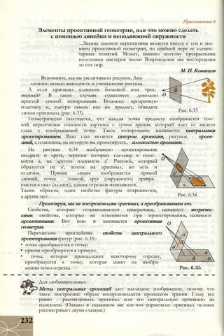 Рис. 6.33
Элементы проективной геометрии, или что можно сделать
с помощью линейки и неподвижной окружности
...Знание законов перспективы является вместе с тем и зна­
нием проективной геометрии, по крайней мере ее элемен­
тарных понятий. Может, именно поэтому прекрасными
полотнами мастеров эпохи Возрождения мы восторгаемся
до сих пор.
М. И. Кованцов
Вспомните, как вы увеличивали рисунок. Ана­
логично можно выполнить и уменьшение рисунка.
А если оригинал слишком большой или трех­
мерный? В таких случаях существует довольно
простой способ копирования. Возьмите прозрачную
пластину и, смотря сквозь нее на предмет, обведите
линии оригинала (рис. 6.33).
Геометрически получается, что каждая точка предмета изображается точ­
кой пересечения плоскости картины с лучом зрения, который идет от вашего
глаза к изображаемой точке. Такое копирование называется центральным
проектированием. Ваш глаз является центром проекции, рисунок - проек­
цией, а пластинка, на которую вы проектируете, - плоскостью проекции.
На рисунке 6.34 изображено проектирование
квадрата и круга, чертежи которых сделаны в плос­
кости а, на другую плоскость а'. Рисунок, который
образуется на а', похож на оригинал, но есть и
отличия. Прямая линия изображается прямой
линией, точка - точкой, круг (окружность) превра­
щается в овал (эллипс), длины отрезков изменяются.
Таким образом, одни свойства фигуры сохраняются,
а другие нет.
Проектируя, мы не воспроизводим оригинал, а преобразовываем его.
Свойства, которые устанавливаются измерением, называют метричес­
кими; свойства, которые не изменяются при проектировании
проективными. Вот ими и занимается проективная
геометрия.
Перечислим простейшие свойства центрального
проектирования фигур (рис. 6.35):
• точка преобразуется в точку;
• прямая преобразуется в прямую;
• точка, которая принадлежит некоторому отрезку,
преобразуется в точку, которая лежит на изобра­
жении этого отрезка.
Приложение 6
Рис. 6.34
называют
Для любознательных
Метод центральных проекций дает наглядное изображение, потому что
такое построение образа воспроизводится процессом зрения. Глазу все
равно - рассматривать оригинал или его центральную проекцию на
плоскость. (Однако в сказанном мы кое-что упростили: оригинал человек
рассматривает двумя глазами.)
232
 