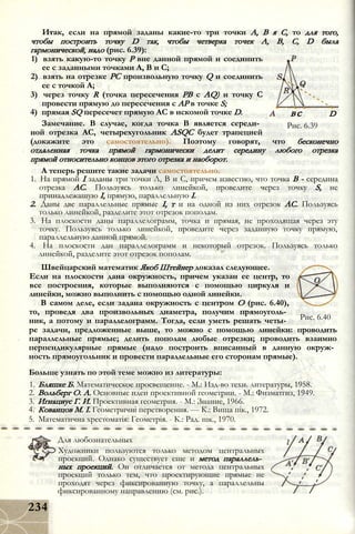 вс
Рис. 6.39
D
Итак, если на прямой заданы какие-то три точки А, В я С, то для того,
чтобы построить точку D так, чтобы четверка точек А, В, С, D была
гармонической, надо (рис. 6.39):
1) взять какую-то точку Р вне данной прямой и соединить
ее с заданными точками А, В и С;
2) взять на отрезке PC произвольную точку Q и соединить
ее с точкой А;
3) через точку R (точка пересечения РВ с AQ) и точку С
провести прямую до пересечения с АР в точке S;
4) прямая SQ пересечет прямую АС в искомой точке D.
Замечание. В случае, когда точка В является середи­
ной отрезка АС, четырехугольник ASQC будет трапецией
(докажите это самостоятельно). Поэтому говорят, что бесконечно
отдаленная точка прямой гармонически делит середину любого отрезка
прямой относительно концов этого отрезка и наоборот.
А теперь решите такие задачи самостоятельно.
1. На прямой I заданы три точки Л, В и С, причем известно, что точка В - середина
отрезка АС. Пользуясь только линейкой, проведите через точку S, не
принадлежащую I, прямую, параллельную I.
2. Даны две параллельные прямые I, т и на одной из них отрезок АС. Пользуясь
только линейкой, разделите этот отрезок пополам.
3. На плоскости даны параллелограмм, точка и прямая, не проходящая через эту
точку. Пользуясь только линейкой, проведите через заданную точку прямую,
параллельную данной прямой.
4. На плоскости дан параллелограмм и некоторый отрезок. Пользуясь только
линейкой, разделите этот отрезок пополам.
Швейцарский математик Якоб Штейнер доказал следующее.
Если на плоскости дана окружность, причем указан ее центр, то
все построения, которые выполняются с помощью циркуля и
линейки, можно выполнить с помощью одной линейки.
В самом деле, если задана окружность с центром О (рис. 6.40),
то, проведя два произвольных диаметра, получим прямоуголь­
ник, а потому и параллелограмм. Тогда, если уметь решать четы­
ре задачи, предложенные выше, то можно с помощью линейки: проводить
параллельные прямые; делить пополам любые отрезки; проводить взаимно
перпендикулярные прямые (надо построить вписанный в данную окруж­
ность прямоугольник и провести параллельные его сторонам прямые).
Больше узнать по этой теме можно из литературы:
1. Бляшке Б. Математическое просвещение. - М.: Изд-во техн. литературы, 1958.
2. Вольберг О. А. Основные идеи проективной геометрии. - М.: Физматгиз, 1949.
3. Игнациус Г. И. Проективная геометрия. - М.: Знание, 1966.
4. Кованцов М. І. Геометричні перетворення. — К.: Вища пік., 1972.
5. Математична хрестоматія: Геометрія. - К.: Рад. шк., 1970.
Рис. 6.40
Для любознательных
Художники пользуются только методом центральных
проекций. Однако существует еще и метод параллель­
ных проекций. Он отличается от метода центральных
проекций только тем, что проектирующие прямые не
проходят через фиксированную точку, а параллельны
фиксированному направлению (см. рис.).
234
 