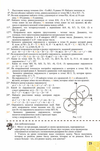 7. Расстояние между точками А(т; -3) иВ(1; 5) равно 10. Найдите значение т.
8*. На оси абсцисс найдите точку, равноудаленную от точек М(-1; 4) и N(5; -7).
9*. На осях координат найдите точку, удаленную от точки Р(6; -8) на: а) 16 еди­
ниц; б) 10 единиц; в) 4 единицы.
10*. Найдите точку, равноудаленную от точек К(4; -5) и Т(-7; 8), если: а) искомая
точка лежит на оси абсцисс; б) искомая точка лежит на оси ординат; в) абс­
цисса и ордината искомой точки равны между собой.
11*. Докажите, что четырехугольник с вершинами А(4; 8), 5(7; 3), С(4; -2) и
D(l; 3) - ромб.
12**. Координаты всех вершин треугольника - четные числа. Докажите, что
площадь этого треугольника выражается натуральным числом.
13**. Координаты вершин А и В квадрата ABCD - целые числа. Докажите, что ко­
ординаты вершин С и D - тоже целые числа.
14°. Запишите уравнение окружности с центром в точке О, радиус которой равен
R, если: а) 0(1; 2), R = 3; б) 0(-3; 4), R = 8; в) 0(-5; -4), R = 1; г> 0(3; 0), R = 4;
д) 0(0; -2), R = 6; е) 0(0; 0), Я = 3.
15°. Запишите координаты центра и радиус окружности, заданной уравнением:
а) (х - 4)2 + (у + 5)2 = 4; б) (х + З)2 + (у - 7)2 = 16; в) (х - I)2 + у2 = 36; г) х2 + у2 = 100.
16°. На координатной плоскости постройте окружность, заданную уравнением:
а) х2 + у2 = 25; б) (х - I)2 + (у - 2)2 = 9; в) х2 + (у + 4)2 = 16.
17°. Какие из точек А(0; 5), 5(1; 2), С(5; -1), Щ-5; 0), £(-4; 3), F(-3; -4) лежат на
окружности х2 + у2 = 25?
18 . Какие из точек 0(0; 0), А(0; 3), 5(1; -4), С(-4; -3) принадлежат окружности
(х - I)2 + (у + 2)2 = 26?
19°. На координатной плоскости постройте окружность с центром в точке 5(0; 4),
диаметр которой равен 4. Запишите уравнение этой окружности.
20. Запишите уравнение окружности с центром в точке М(-3; 5), которая прохо­
дит через точку А( 1; 7).
21. На окружности х2 + у2 = 25 найдите точки: а) с ординатой -2; б) с абсциссой 4;
в) такие, которые лежат на оси абсцисс; г) такие, которые лежат на оси ординат.
22*. Найдите центр и радиус окружности:
а) х2 + 2х + у2 - 4у = 6; б) х2 + у2 - 6* + 8 = 3.
23. Какой из окружностей рисунка 1.12 соответ­
ствует уравнение: а) (х - 2)2 + (у - 2)2 = 4; 2
б) х2 + у2 = 4; в) (х + 2)2 + (у + 2)2 = 4?
24*. Найдите расстояние между центрами окруж­
ностей:
а) х2 + уг + 6х + 8у = 0 и х2 + у2- 10х - 6у = 2;
б) х2 + у2 - 2х - 2у = 2 и х2 + у2 + 6х + 4у = 3.
25*. Окружность касается координатных осей. Най­
дите координаты точки касания оси Оу, если
оси Ох эта окружность касается в точке М(3; 0).
26*. Запишите уравнение окружности, которая
касается координатных осей и проходит через
точку с координатами (0; -1). Рис. 1.12
Для любознательных
1. Могут ли три рыцаря, каждый со своим оруженосцем, переправиться
через речку на лодке, вмещающей не более двух человек, если оруженосцы
отказываются оставаться с незнакомыми рыцарями без своих хозяев?
2. Учитель на уроке геометрии задал «хитрую» задачу. Число мальчиков,
которые ее решили, равно числу девочек, которые ее не решили. Кого в
классе больше - тех, кто решил задачу, или девочек?
21
 