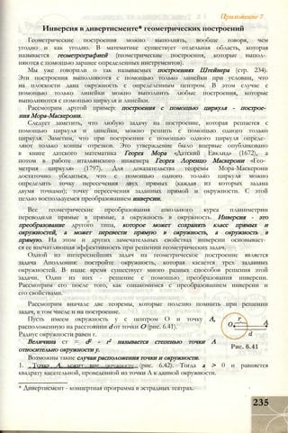 Іриложение 7
Инверсия в дивертисменте* геометрических построений
Геометрические построения можно выполнять, вообще говоря, чем
угодно и как угодно. В математике существует отдельная область, которая
называется геометрографией (геометрические построения, которые выпол­
няются с помощью заранее определенных инструментов).
Мы уже говорили о так называемых построениях Штейнера (стр. 234).
Эти построения выполняются с помощью только линейки при условии, что
на плоскости дана окружность с определенным центром. В этом случае с
помощью только линейки можно выполнить любые построения, которые
выполняются с помощью циркуля и линейки.
Рассмотрим другой пример: построения с помощью циркуля - построе­
ния Мора-Маскерони.
Следует заметить, что любую задачу на построение, которая решается с
помощью циркуля и линейки, можно решить с помощью одного только
циркуля. Заметим, что при построении с помощью одного циркуля опреде­
ляют только концы отрезков. Это утверждение было впервые опубликовано
в книге датского математика Георга Мора «Датский Евклид» (1672), а
потом в работе итальянского инженера Георга Лоренцо Маскерони «Гео­
метрия циркуля» (1797). Для доказательства теоремы Мора-Маскерони
достаточно убедиться, что с помощью одного только циркуля можно
определить точку пересечения двух прямых (каждая из которых задана
двумя точками); точку пересечения заданных прямой и окружности. С этой
целью воспользуемся преобразованием инверсии.
Все геометрические преобразования школьного курса планиметрии
переводили прямые в прямые, а окружность в окружность. Инверсия - это
преобразование другого типа, которое может сохранять класс прямых и
окружностей, а может перевести прямую в окружность, а окружность в
прямую. На этом и других замечательных свойствах инверсии основывает­
ся ее впечатляющая эффективность при решении геометрических задач.
Одной из интереснейших задач на геометрическое построение является
задача Аполлония: постройте окружность, которая касается трех заданных
окружностей. В наше время существует много разных способов решения этой
задачи. Один из них - решение с помощью преобразования инверсии.
Рассмотрим его после того, как ознакомимся с преобразованием инверсии и
его свойствами.
Рассмотрим вначале две теоремы, которые полезно помнить при решении
задач, в том числе и на построение.
Пусть имеем окружность у с центром О и точку А,
расположенную на расстоянии d от точки О (рис. 6.41).
Радиус окружности равен г.
Величина ст = d2 - г2 называется степенью точки А
относительно окружности у.
Возможны такие случаи расположения точки и окружности.
1. Точка А лежит вне окружности (рис. 6.42). Тогда а > 0 и равняется
квадрату касательной, проведенной из точки А к данной окружности.
* Дивертисмент - концертная программа в эстрадных театрах.
235
 