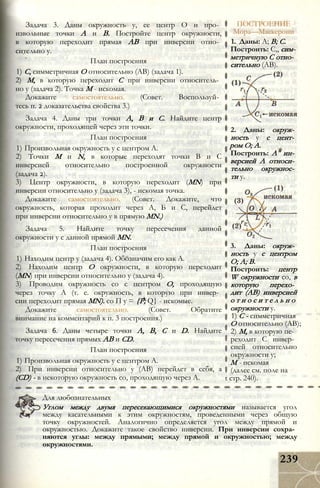 Задача 3. Даны окружность у, ее центр О и про­
извольные точки А и В. Постройте центр окружности,
в которую переходит прямая АВ при инверсии отно­
сительно у.
План построения
1) С, симметричная О относительно (АВ) (задача 1).
2) М, в которую переходит С при инверсии относитель­
но у (задача 2). Точка М - искомая.
Докажите самостоятельно. (Совет. Воспользуй­
тесь п. 2 доказательства свойства 3.)
Задача 4. Даны три точки А, В и С. Найдите центр
окружности, проходящей через эти точки.
План построения
1) Произвольная окружность у с центром А.
2) Точки М и N, в которые переходят точки В и С
инверсией относительно построенной окружности
(задача 2).
3) Центр окружности, в которую переходит (MN) при
инверсии относительно у (задача 3), - искомая точка.
Докажите самостоятельно. (Совет. Докажите, что
окружность, которая проходит через А, Б и С, перейдет
при инверсии относительно у в прямую MN.)
Задача 5. Найдите точку пересечения данной
окружности у с данной прямой MN.
План построения
1) Находим центр у (задача 4). Обозначим его как А.
2) Находим центр О окружности, в которую переходит
(MN) при инверсии относительно у (задача 4).
3) Проводим окружность со с центром О, проходящую
через точку А (т. е. окружность, в которую при инвер­
сии переходит прямая MN). со П у = {Р; Q} - искомые.
Докажите самостоятельно. (Совет. Обратите
внимание на комментарий к п. 3 построения.)
Задача 6. Даны четыре точки А, В, С и D. Найдите
точку пересечения прямых АВ и CD.
План построения
1) Произвольная окружность у с центром А.
2) При инверсии относительно у (АВ) перейдет в себя, а
(CD) - в некоторую окружность со, проходящую через А.
ПОСТРОЕНИЕ
Мора—Маскерони
1. Даны: А; В; С.
Построить: С,, сим­
метричную С отно­
сительно (АВ).
2. Даны: окруж­
ность у с цент­
ром О; А.
Построить: А" ин­
версией А относи­
тельно окружнос­
ти у.
3. Даны: окруж­
ность у с центром
О; А; В.
Построить: центр
W окружности со, в
которую перехо­
дит (АВ) инверсией
о т н о с и т е л ь н о
окружности у.
1) С - симметричная
О относительно (АВ);
2) М, в которую пе­
реходит С инвер­
сией относительно
окружности у;
М - искомая
(далее см. поле на
t стр. 240).
Для любознательных
Углом между двумя пересекающимися окружностями называется угол
между касательными к этим окружностям, проведенными через общую
точку окружностей. Аналогично определяется угол между прямой и
окружностью. Докажите такое свойство инверсии. При инверсии сохра­
няются углы: между прямыми; между прямой и окружностью; между
окружностями.
239
 