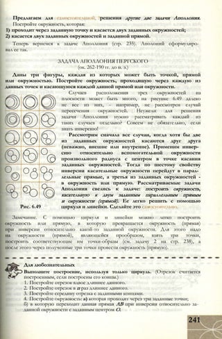 Предлагаем для самостоятельной, решения другие две задачи Аполлония.
Постройте окружность, которая:
1) проходит через заданную точку и касается двух заданных окружностей;
2) касается двух заданных окружностей и заданной прямой.
Теперь вернемся к задаче Аполлония (стр. 235). Аполоний сформулиро­
вал ее так.
ЗАДАЧА АПОЛЛОНИЯ ПЕРГСКОГО
(ок. 262-190 гг. до н. э.)
Даны три фигуры, каждая из которых может быть точкой, прямой
или окружностью. Постройте окружность, проходящую через каждую из
данных точек и касающуюся каждой данной прямой или окружности.
Случаев расположения трех окружностей на
плоскости может быть много, на рисунке 6.49 далеко
не все из них, - например, не рассмотрен случай
пересечения окружностей. Неужели для решения
задачи Аполлония нужно рассматривать каждый из
таких случаев отдельно? Совсем не обязательно, если
знать инверсию!
Рассмотрим сначала все случаи, когда хотя бы две
из заданных окружностей касаются друг друга
(неважно, внешне или внутренне). Применим инвер­
сию относительно вспомогательной окружности
произвольного радиуса с центром в точке касания
заданных окружностей. Тогда по шестому свойству
инверсии касательные окружности перейдут в парал­
лельные прямые, а третья из заданных окружностей -
в окружность или прямую. Рассматриваемые задачи
Аполлония свелись к задаче: построить окружность,
касательную к двум заданным параллельным прямым
и окружности (прямой). Ее легко решить с помощью
Рис. 6.49 циркуля и линейки. Сделайте это самостоятельно.
Замечание. С помощью циркуля и линейки можно легко построить
окружность или прямую, в которую превращается окружность (прямая)
при инверсии относительно какой-то заданной окружности. Для этого надо
на окружности (прямой), являющейся прообразом, взять три точки,
построить соответствующие им точки-образы (см. задачу 2 на стр. 238), а
после этого через полученные три точки провести окружность (прямую).
Для любознательных
Выполните построение, используя только циркуль. (Отрезок считается
построенным, если построены его концы.)
1. Постройте отрезок вдвое длиннее данного.
2. Постройте отрезок в п раз длиннее данного.
3. Постройте середину отрезка с заданными концами.
4. Постройте окружность: а) которая проходит через три заданные точки;
б) в которую переходит данная прямая АВ при инверсии относительно за­
данной окружности с заданным центром О.
241
 