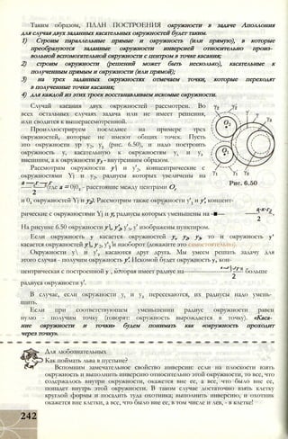 Таким образом, ПЛАН ПОСТРОЕНИЯ окружности в задаче Аполлония
для случая двух заданных касательных окружностей будет таким.
1) Строим параллельные прямые и окружность (или прямую), в которые
преобразуются заданные окружности инверсией относительно произ­
вольной вспомогательной окружности с центром в точке касания;
2) строим окружности (решений может быть несколько), касательные к
полученным прямым и окружности (или прямой);
3) на трех заданных окружностях отмечаем точки, которые переходят
в полученные точки касания;
4) для каждой из этих троек восстанавливаем искомые окружности.
Случай касания двух окружностей рассмотрен. Во
всех остальных случаях задача или не имеет решения,
или сводится к вышерассмотренной.
Проиллюстрируем последнее на примере трех
окружностей, которые не имеют общих точек. Пусть
это окружности ур у2, у3 (рис. 6.50), и надо построить
окружность у, касательную к окружностям ух и у2 ,
внешним, а к окружности у3 - внутренним образом.
Рассмотрим окружности у и у'2, концентрические с
окружностями Yj и у2, радиусы которых увеличены на
а — г — г
----- -—- (где а = 0j02 - расстояние между центрами Ог
2
и 02 окружностей Yj и у2). Рассмотрим также окружности у'3 и у', концент-
а-к-г2
рические с окружностями Yj и у, радиусы которых уменьшены на -■—
2
На рисунке 6.50 окружности у, у'2, у'3, у' изображены пунктиром.
Если окружность у касается окружностей yv у2, у3, то и окружность у'
касается окружностей у, у 2, у'3 и наоборот (докажите это самостоятельно).
Окружности у и у'2 касаются друг друга. Мы умеем решать задачу для
этого случая - получим окружность у'. Искомой будет окружность у, кон-
- , а~г-гг яцентрическая с построенной у , которая имеет радиус на---------------------- -—- больше
2
радиуса окружности у'.
В случае, если окружности yt и у2 пересекаются, их радиусы надо умень­
шить.
Если при соответствующем уменьшении радиус окружности равен
нулю - получим точку (говорят: окружность вырождается в точку). «Каса­
ние окружности и точки» будем понимать как «окружность проходит
через точку».
Для любознательных
Как поймать льва в пустыне?
Вспомним замечательное свойство инверсии: если на плоскости взять
окружность и выполнить инверсию относительно этой окружности, то все, что
содержалось внутри окружности, окажется вне ее, а все, что было вне ее,
попадет внутрь этой окружности. В таком случае достаточно взять клетку
круглой формы и посадить туда охотника; выполнить инверсию, и охотник
окажется вне клетки, а все, что было вне ее, в том числе и лев, - в клетке!
242
 