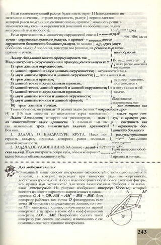 Если соответствующий радиус будет иметь отри- I Использование ин-
цательное значение, - строим окружность, радиус | версии дает воз-
которой равен модулю полученного числа, причем ^ можность решить
изменяется вид касания окружностей (внешний на обобщенную задачу
внутренний или наоборот). с Ап°ллония 0 трех
Если присоединить к множеству окружностей еще и I за анных 0КРУЖ
л НОС ТПЯХ, овє из
точки - окружности нулевого радиуса, и прямые - » которых каСаются
окружности бесконечно большого радиуса, то можно | друг друга (внут-
обобщить задачу Аполлония, которую мы решили, на ренним или внеш-
прямые и точки. ним образом).
Задачу Аполлония можно сформулировать так. _
тт I Во всех ИНЫХ CJIV-
Надо построить окружность или прямую, касательную к: щ J
r J
k чаях расположения
1) трем данным окружностям; I трех заданных
2) данной прямой и двум данным окружностям; | окружностей зада-
3) двум данным прямым и данной окружности; j ча Аполлония или
4) трем данным прямым; не имеет решения,
5) данной точке и двум данным прямым; или сводится к
6) данной точке, данной прямой и данной окружности; I вышеуказанной
7) данной точке и двум данным прямым; | задаче.
8) двум данным точкам и данной окружности; і „
( f Ьсли «касание
9) двум данным точкам и данной прямой;
ч ^ r I окружности и тон-
10) трем данным точкам. ки» понимать как
Таким образом, мы решили 10 разных задач (из них * «окружность про-
(4) и (10) вам известны со школьного курса математики). | ходит через точ-
Задача Аполлония, которую мы рассмотрели, - одна | ку», а прямую рас-
из известнейших задач древности. А слышали ли вы о , сматривать как
так называемых трех знаменитых задачах древности? 5 окружность бес-
Вот они. I конечно большого
1. ЗАДАЧА О КВАДРАТУРЕ КРУГА. Надо по- I радиуса,торешение
строить квадрат, площадь которого равна площади I заДачи Аполлония
данной окружности. . 0 трех заДанных
2. ЗАДАЧА ОБ УДВОЕНИИ КУБА (иначе - делий- JокРУжностях ме™-
7^ . тт ^ _ I дом инверсии обоб-
ская задача). Надо построить ребро куба, объем которого * щается в задачи о
вдвое больше объема заданного куба. I прямых и точках.
і
Для любознательных
Описанный выше способ построения окружностей с помощью циркуля и
линейки, в которые переходят при инверсии заданные окружности,
достаточно громоздкий. А если надо построить образ более сложной фигуры,
чем прямая или окружность? Для этого люди создали приборы - их назы­
вают инверсорами. На рисунке изображен инверсор Поселъе, который
состоит из шести шарнирно закрепленных планок, А М'
причем: О А = OB, AM = AM' = ВМ = ВМ'. Этот
инверсор работает так: точка О фиксируется; если
точка М описывает определенную линию, то точ­
ка М' - описывает линию, полученную из первой
инверсией с центром в точке О и коэффициентом
инверсии АО2 - AM2. Попробуйте сделать такой
инверсор (это совсем несложно) и выполнить с его
помощью соответствующие построения.
243
 