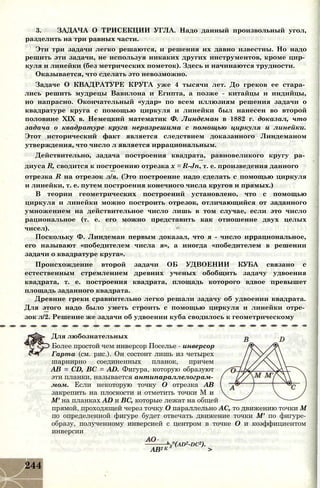 3. ЗАДАЧА О ТРИСЕКЦИИ УГЛА. Надо данный произвольный угол,
разделить на три равных части.
Эти три задачи легко решаются, и решения их давно известны. Но надо
решить эти задачи, не используя никаких других инструментов, кроме цир­
куля и линейки (без метрических пометок). Здесь и начинаются трудности.
Оказывается, что сделать это невозможно.
Задаче О КВАДРАТУРЕ КРУГА уже 4 тысячи лет. До греков ее стара­
лись решить мудрецы Вавилона и Египта, а позже - китайцы и индийцы,
но напрасно. Окончательный «удар» по всем иллюзиям решения задачи о
квадратуре круга с помощью циркуля и линейки был нанесен во второй
половине XIX в. Немецкий математик Ф. Линдеман в 1882 г. доказал, что
задача о квадратуре круга неразрешима с помощью циркуля и линейки.
Этот исторический факт является следствием доказанного Линдеманом
утверждения, что число л является иррациональным.
Действительно, задача построения квадрата, равновеликого кругу ра­
диуса R, сводится к построению отрезка х = R-Jn, т. е. произведения данного
отрезка R на отрезок л/я. (Это построение надо сделать с помощью циркуля
и линейки, т. е. путем построения конечного числа кругов и прямых.)
В теории геометрических построений установлено, что с помощью
циркуля и линейки можно построить отрезок, отличающийся от заданного
умножением на действительное число лишь в том случае, если это число
рациональное (т. е. его можно представить как отношение двух целых
чисел).
Поскольку Ф. Линдеман первым доказал, что я - число иррациональное,
его называют «победителем числа я», а иногда «победителем в решении
задачи о квадратуре круга».
Происхождение второй задачи ОБ УДВОЕНИИ КУБА связано с
естественным стремлением древних ученых обобщить задачу удвоения
квадрата, т. е. построения квадрата, площадь которого вдвое превышет
площадь заданного квадрата.
Древние греки сравнительно легко решали задачу об удвоении квадрата.
Для этого надо было уметь строить с помощью циркуля и линейки отре­
зок л/2. Решение же задачи об удвоении куба сводилось к геометрическому
Для любознательных
Более простой чем инверсор Поселье - инверсор
Гарта (см. рис.). Он состоит лишь из четырех
шарнирно соединенных планок, причем
АВ = CD, ВС = AD. Фигура, которую образуют
эти планки, называется антипараллелограм­
мом. Если некоторую точку О отрезка АВ
закрепить на плоскости и отметить точки М и
М' на планках AD и ВС, которые лежат на общей
прямой, проходящей через точку О параллельно АС, то движению точки М
по определенной фигуре будет отвечать движение точки М' по фигуре-
образу, полученному инверсией с центром в точке О и коэффициентом
инверсии
b
2°(ad2-dc2).
АВ2 К >
244
 