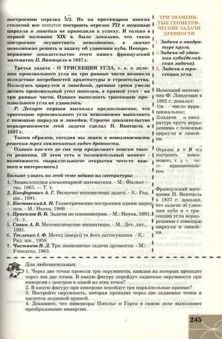 построению отрезка л/2. Но на протяжении многих
столетий все ПОПЫТКИ построить отрезок УІ2 с помощью
циркуля и линейки не приводили к успеху. И только в
первой половине XIX в. было доказано, что такое
построение осуществить невозможно, а значит
невозможно решить и задачу об удвоении куба. Неопро­
вержимое доказательство этого нашел французский
математик П. Вантцель в 1837 г.
Третья задача - О ТРИСЕКЦИИ УГЛА, т. е. о деле­
нии произвольного угла на три равные части возникла
вследствие потребностей архитектуры и строительства.
Пользуясь циркулем и линейкой, древние греки умели
делить произвольный угол пополам, а прямой угол - на
три равные части. Однако выполнить трисекцию про­
извольного угла не удавалось.
Р. Декарт первым высказал предположение, что
трисекцию произвольного угла невозможно выполнить
с помощью циркуля и линейки. Строгое доказательство
неразрешимости этой задачи сделал П. Вантцель в
1837 г.
Таким образом, сегодня мы знаем о невозможности
решения трех знаменитых задач древности.
Однако кое-кто до сих пор продолжает поиски тако­
го решения. (В этом есть и положительный момент -
возможность «параллельного» открытия чего-то важ­
ного и интересного.)
Больше узнать по этой теме можно из литературы:
1. Энциклопедия элементарной математики. - М.: Физмат -
гиз, 1963. — Т. 4.
2. Конфорович А. Г. Визначні математичні задачі. - К.: Рад.
шк., 1981.
3. КостовскийА. Н. Геометрические построения одним цирку­
лем. - М.: Наука, 1989.
4. Прасолов В. В. Задачи по планиметрии. - М.: Наука, 1991.
-Ч. 2.
5. Савин А. В. Математические миниатюры. - М.: Дет. лит.,
1991.
6. Тесленко I. Ф. Метод інверсії та його застосування. - К.:
Рад. шк., 1958.
7. Чистяков В. Д. Три знаменитые задачи древности. - М.:
Учпедгиз, 1963.
ТРИ ЗНАМЕНИ­
ТЫЕ ГЕОМЕТРИ­
ЧЕСКИЕ ЗАДАЧИ
ДРЕВНОСТИ
1. Задача о квадра­
туре круга.
2 Задача об удвое­
нии куба(делий­
ская задача).
Задача о три­
секции угла.
Немецкий матема­
тик Ф. Линдеман в
1882 г. доказал:
1)я - число ирра­
циональное;
2)задача о квад­
ратуре круга нераз­
решима с помощью
циркуля и линей­
ки.
Отрезок х = R ч/л
построить невоз­
можно, т. К. 71 - ЧИС­
ЛО иррациональ­
ное.
Французский мате­
матик П. Вантцель
в 1837 г. доказал,
что задачи об удвое­
нии куба и о три­
секции угла нераз­
решимы с помощью
циркуля и линей­
ки.
Для любознательных
1. Через две точки провели три окружности, каждая из которых проходит
через эти две точки. В какую фигуру перейдут заданные окружности при
инверсии с центром в одной из этих точек?
2. В какую фигуру при инверсии перейдут три параллельные прямые?
3. Постройте окружность, которая проходит через две заданные точки и
касается заданной прямой.
4. Докажите, что инверсоры Поселье и Гарта в самом деле выполняют
преобразование инверсии.
245
 