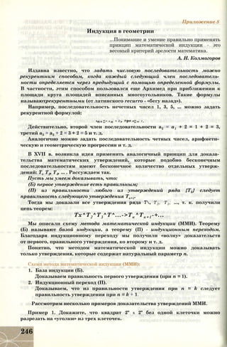 Приложение 8
Индукция в геометрии
...Понимание и умение правильно применять
принцип математической индукции - это
весомый критерий зрелости математика.
А. Н. Колмогоров
Издавна известно, что задать числовую последовательность можно
рекурентним способом, когда каждый следующий член последователь­
ности определяется через предыдущий с помощью определенной формулы.
В частности, этим способом пользовался еще Архимед при приближении к
площади круга площадей вписанных многоугольников. Такие формулы
называютрекурентными (от латинского recurro - «бегу назад»).
Например, последовательность нечетных чисел 1, 3, 5, ... можно задать
рекурентной формулой:
ап+і= а п + 2> ПРИ аі= 1 -
Действительно, второй член последовательности а2 = а1 + 2 = 1 + 2 = 3,
третий а3 = а2 + 2 = 3 + 2 = 5 и т. д.
Аналогично можно задать последовательность четных чисел, арифмети­
ческую и геометрическую прогрессии и т. д.
В XVII в. возникла идея применить аналогичный принцип для доказа­
тельства математических утверждений, которые подобно бесконечным
последовательностям имеют бесконечное количество отдельных утверж­
дений: Tv Т2, Т3, ... . Рассуждаем так.
Пусть мы умеем доказывать, что:
(Б) первое утверждение есть правильным;
(П) из правильности любого из утверждений ряда {Tk} следует
правильность следующего утверждения Тк+1.
Тогда мы доказали все утверждения ряда 7, Т2 , Т3 , ..., т. к. получили
цепь теорем:
Тх^Т2^Т3^Т^...->Тк^Тк+1-+... .
Мы описали схему метода математической индукции (ММИ). Теорему
(Б) называют базой индукции, а теорему (П) - индукционным переходом.
Благодаря индукционному переходу мы получили «волну» доказательств
от первого, правильного утверждения, ко второму и т. д.
Понятно, что методом математической индукции можно доказывать
только утверждения, которые содержат натуральный параметр п.
Схема метода математической индукции (ММИ):
1. База индукции (Б).
Доказываем правильность первого утверждения (при п = 1).
2. Индукционный переход (П).
Доказываем, что из правильности утверждения при п = k следует
правильность утверждения при п = k + 1.
Рассмотрим несколько примеров доказательства утверждений ММИ.
Пример 1. Докажите, что квадрат 2" х 2" без одной клеточки можно
разрезать на «уголки» из трех клеточек.
246
 