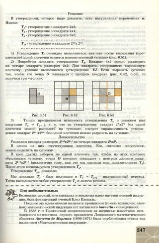 Решение
В утверждении, которое надо доказать, есть натуральная переменная п.
Имеем:
Т1~ утверждение о квадрате 2x2;
Т2 - утверждение о квадрате 4x4;
Т3 - утверждение о квадрате 8x8;
Т10 - утверждение о квадрате 210х 210.
1) Утверждение Тj очевидно выполняется, так как после вырезания (про­
извольно) одной клеточки остается именно искомый «уголок» (рис. 6.51).
2) Попробуем доказать утверждение Т2. Квадрат 4x4 можно разделить
на четыре квадрата размером 2x2. Для квадрата, содержащего вырезанную
клеточку, условие выполняется (утверждение TJ. Если вырезать «уголок»
так, чтобы его точка О совпадала с центром квадрата (рис. 6.52, 6.53), то
получим три «уголка».
О
о
Рис. 6.51 Рис. 6.52 Рис. 6.53
3) Теперь предположим истинность утверждения Тк и докажем шаг
индукции Тк -» Тк+ j, т. е. что из утверждения: квадрат 2*х2'1 без одной
клеточки можно разрезать на «уголки», следует справедливость утверж­
дения: квадрат 2k+1x2k+1 без одной клеточки можно разрезать на «уголки».
Доказательство
Разделим квадрат размером 2k+lx2k+1 на четыре квадрата 2hx2k.
В одном из них отсутствующая клеточка. Его, согласно допущению,
можно поделить на «уголки».
В трех других заберем по одной клеточке так, чтобы из этих клеточек
образовался «уголок», точка О которого совпадает с центром данного квад­
рата 2k+1x2k+1 (аналогично тому, как это мы сделали при доказательстве Т2).
После этого воспользуемся утверждением Тк.
Утверждение Тк+1 доказано.
Мы доказали Т1 - базу индукции и Тк -» Тк+1 - индукционный переход.
Тогда выполняется любое утверждение Тп и задача решена.
Для любознательных
Возможно, первый, кто высказал и воплотил идею математической индук­
ции, был французский ученый Блез Паскаль.
Позднее эту идею начали называть принципом (то есть правилом, зако­
ном) математической индукции (от латинского inductio - «наведение»).
В 1838 г. в Британской энциклопедии за подписью известного шот­
ландского математика, первого президента Лондонского математического
общества Августа де Моргана (1806-1871) была опубликована статья под
названием «Математическая индукция».
247
 
