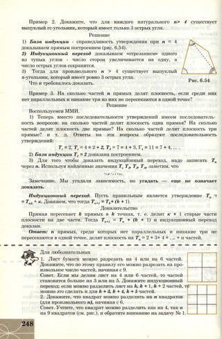 Пример 2. Докажите, что для каждого натурального п> 4 существует
выпуклый гс-угольник, который имеет только 3 острых угла.
Решение
1) База индукции - справедливость утверждения при п = 4
доказываем прямым построением (рис. 6.54).
2) Индукционный переход доказываем «отрезанием» одного
из тупых углов - число сторон увеличивается на одну, а
число острых углов сохранится.
3) Тогда для произвольного п > 4 существует выпуклый
я-угольник, который имеет ровно 3 острых угла.
Что и требовалось доказать.
Пример 3. На сколько частей п прямых делят плоскость, если среди них
нет параллельных и никакие три из них не пересекаются в одной точке?
Решение
Воспользуемся ММИ.
1) Теперь вместо последовательности утверждений имеем последователь­
ность вопросов: на сколько частей делит плоскость одна прямая? На сколько
частей делят плоскость две прямые? На сколько частей делят плоскость три
прямые? и т. д. Ответы на эти вопросы образуют последовательность
утверждений:
Тг = 2, Тг = 4 = 2 + 2, Т3 = 7 = 4 + 3, Г4 = 11 = 7 + 4, ... .
2) База индукции Т1 = 2 доказана построением.
3) Для того чтобы доказать индукционный переход, надо записать Тп
через п. Используя найденные значения Tv Т2, Т3, ТА, заметим, что
Т п = Т п і + п-п Л-1
Замечание. Мы угадали зависимость, но угадать — еще не означает
доказать.
Индукционный переход. Пусть правильным является утверждение Тк -
= Тк1 + к. Докажем, что тогда Тк+1 = Tk+ (k + 1).
Доказательство
Прямая пересекает k прямых в k точках, т. е. делит к + 1 старые части
плоскости на две части. Тогда Тк+1 = Тк + (k + 1) и индукционный переход
доказан.
Ответ: п прямых, среди которых нет параллельных и никакие три не
пересекаются в одной точке, делят плоскость на Тп = 2 + 3+ 4 + . .. + п частей.
Для любознательных
1. Лист бумаги можно разрезать на 4 или на 6 частей.
Докажите, что по этому правилу его можно разрезать на про­
извольное число частей, начиная с 9.
Совет. Если мы делим лист на 4 или 6 частей, то частей
становится больше на 3 или на 5. Докажите индукционный
переход: если можно разделить лист на k, k + 1, k + 2 частей, то
можно это сделать и для k + 3, k + 4, k + 5 частей.
2. Докажите, что квадрат можно разделить на п квадратов
(для произвольного п), начиная с 6.
Совет. Учтите, что квадрат можно разделить как на 4, так и
на 9 квадратов (см. рис.), и обратите внимание на задачу № 1.
248
 