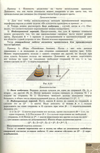 Пример 4. Плоскость разделена на части несколькими прямыми.
Докажите, что эти части плоскости можно покрасить в два цвета так, что
произвольные две смежные (по стороне) части будут разного цвета.
Доказательство
1) Для того чтобы воспользоваться методом математической индукции,
переформулируем условие задачи: «На плоскости проведено п прямых ...».
2) Теперь можно рассмотреть базу индукции - случай, когда п - 1. Оче­
видно, что соответствующее окрашивание можно осуществить.
3) Индукционный переход. Предположим, что для k прямых плоскость
можно раскрасить так, что две произвольные смежные части имеют разные
цвета. Проводим k + 1 прямую и перекрашиваем в противоположный цвет
все области с одной стороны от нее. Имеем искомое окрашивание.
Тогда утверждение задачи является правильным для произвольного
числа прямых.
Пример 5. (Игра «Ханойская башня»). Пусть у нас есть детская
пирамидка с п кольцами и два стержня одинаковой высоты (рис. 6.55).
Можно перекладывать кольца с одного стержня на другой, но нельзя при
этом класть большее кольцо на меньшее. Докажите: а) можно переложить
все кольца на один из указанных свободных стержней; б) это, т. е. (а),
можно сделать за (2" - 1) перекладываний.
Рис. 6.55
Доказательство
1) База индукции. Верхнее кольцо кладем на один из стержней (№ 1), а
второе - на другой (№ 2). Потом меньшее кольцо снимаем со стержня № 1 и
кладем на стержень № 2. Получаем: меньшее кольцо находится сверху
большего, а общее число перекладываний для п - 2 составляет 3 = 22 - 1.
2) Индукционный переход. Пусть имеем k колец на одном из стержней, и
сделано это за (2* - 1) шагов. Надо доказать: а) можно k + 1 кольцо
переложить на один стержень и б) сделать при этом 2м - 1 перекладываний.
Докажем это.
2-1) За (2s - 1) шагов переложим все кольца, кроме последнего (k + 1)-го, на
один стержень. 2-2) Последнее (ft + 1)-е кольцо переложим на свободный
стержень. 2-3) Потом за 2* - 1 шагов переложим все другие кольца на него
(это можно сделать по допущенному). Имеем общее количество шагов
(2* - 1) + 1 + (2* - 1) = 2 • 2* - 1 = 2k+1 - 1.
Индукционный переход доказан.
Тогда: а) можно перенести все п колец на один из указанных свободных
стержней согласно условию задачи; б) это можно сделать за (2п - 1) пере­
кладываний.
249
 
