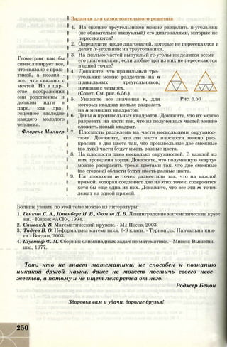 Задания для самостоятельного решения
Геометрия как бы
символизирует все,
что связано с прак­
тикой, а поэзия -
все, что связано с
мечтой. Но в цар­
стве воображения
они родственны и
должны идти в
паре, как дра­
гоценное наследие
каждого молодого
человека.
Флоренс Милнер
Рис. 6.56
1. На сколько треугольников можно разделить п-угольник
(не обязательно выпуклый) его диагоналями, которые не
пересекаются?
2. Определите число диагоналей, которые не пересекаются и
делят /г-угольник на треугольники.
3. На сколько частей выпуклый re-угольник делится всеми
его диагоналями, если любые три из них не пересекаются
в одной точке?
4. Докажите, что правильный тре­
угольник можно разделить на п
правильных треугольников,
начиная с четырех.
(Совет. См. рис. 6.56.)
5. Укажите все значения п, для
которых квадрат нельзя разрезать
на п меньших квадратов.
6. Даны п произвольных квадратов. Докажите, что их можно
разрезать на части так, что из полученных частей можно
сложить новый квадрат.
7. Плоскость разделена на части несколькими окружнос­
тями. Докажите, что эти части плоскости можно рас­
красить в два цвета так, что произвольные две смежные
(по дуге) части будут иметь разные цвета.
8. На плоскости дано несколько окружностей. В каждой из
них проведена хорда. Докажите, что полученную «карту»
можно раскрасить тремя цветами так, что две смежные
(по стороне) области будут иметь разные цвета.
9. На плоскости т точек разместили так, что на каждой
прямой, которая соединяет две из этих точек, содержится
хотя бы еще одна из них. Докажите, что все эти т точек
лежат на одной прямой.
Больше узнать по этой теме можно из литературы:
1. Генкин С. А., Итенберг И. В., Фомин Д. В. Ленинградские математические круж­
ки. - Киров: «АСК», 1994.
2. СпивакА. В. Математический кружок. - М.: Посев, 2003.
3. Тадеев В. О. Неформальна математика. 6-9 класи. - Тернопіль: Навчальна кни­
га - Богдан, 2003.
4. Шустеф Ф. М. Сборник олимпиадных задач по математике. - Минск: Вышэйш.
шк., 1977.
Тот, кто не знает математики, не способен к познанию
никакой другой науки, даже не может постичь своего неве­
жества, а потому и не ищет лекарства от него.
Роджер Бекон
Здоровья вам и удачи, дорогие друзья!
250
 