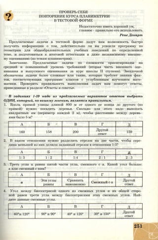 ПРОВЕРЬ СЕБЯ
ПОВТОРЕНИЕ КУРСА ПЛАНИМЕТРИИ
В ТЕСТОВОЙ ФОРМЕ
Недостаточно иметь хороший ум,
главное - правильно его использовать.
Рене Декарт
Предлагаемые задачи в тестовой форме дадут вам возможность быстро
получить информацию о том, действительно ли вы усвоили программу по
геометрии для общеобразовательных учебных заведений по определенной
теме, и подготовиться к итоговой аттестации и даже независимому внешне­
му оцениванию (по темам планиметрии).
Замечание. Предлагаемые задачи по сложности ориентированы на
средний и повышенный уровень требований (вторая часть внешнего оце­
нивания и выпускного оценивания за курс школы II ступени). Звездочкой
обозначены задачи более сложные или такие, которые требуют знания фак­
тов, соответствующих программе классов с углубленным изучением мате­
матики. Проверить правильность выполнения задач вам помогут ответы,
приведенные в разделе «Ответы и советы».
В заданиях 1-39 надо из предлагаемых вариантов ответов выбрать
ОДИН, который, по вашему мнению, является правильным.
1. Вдоль прямой улицы длиной 800 м от одного ее конца до другого (по
прямой) нужно посадить деревья. Сколько для этого надо выкопать
квадратных ям (периметр каждой 2 м), чтобы расстояние между деревь­
ями было 5 м?
А Б В Г Д
160 158 200
Другой
ответ
159
2. В каком отношении нужно разделить отрезок на две части, чтобы сере­
дина меньшей из них делила заданный отрезок в отношении 1:3?
А Б В Г д
1: 3 1 : 2 1:4 2 : 1 2 : 3
3. Треть угла а равна пятой части угла, смежного с а. Какой угол больше:
а или смежный с ним?
А Б В Г Д
а
Эти углы Сравнить Другой
равны невозможно ответ
4. Угол между биссектрисой одного из смежных углов и их общей сторо­
ной равен трети угла между биссектрисами этих смежных углов. Най­
дите данные смежные углы.
А Б В Г Д
60°и 120° 90° и 90° 40° и 120° 30° и 150°
Другой
ответ
251
 