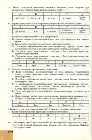 5. После построения биссектрис заданных смежных углов получили три
прямых угла. Какими были данные смежные углы?
А Б В Г д
45°и 135° 60° и 120° 30° и 90° 90° и 90°
Другой
ответ
6. Стороны двух углов взаимно перпендикулярны. Равны ли данные углы?
А Б В Г д
Да, всегда Нет Не всегда
Сравнить
невозможно
Другой
ответ
7. Укажите количество правильных утверждений.
1) Нельзя построить вертикальный угол для угла, большего чем развер­
нутый.
2) Биссектрисы смежных углов взаимно перпендикулярны.
3) Для углов, образованных при пересечении двух прямых, сумма двух
смежных углов может быть равна сумме двух вертикальных углов.
4) Градусные меры двух смежных углов могут быть численно представ­
лены четными числами.
5) Градусные меры двух смежных углов могут быть численно представ­
лены только нечетными числами.
А Б В Г Д
Одно Три Два Четыре Другой ответ
8*. Укажите количество правильных утверждений.
1) Если серединные перпендикуляры ко всем сторонам треугольника
проходят через вершины этого треугольника, то такой треугольник
равносторонний.
2) В любом треугольнике сумма длин трех его высот больше периметра
этого треугольника.
3) В произвольном неравнобедренном треугольнике основание биссект­
рисы треугольника расположено между основаниями медианы и
высоты, проведенными из той же вершины.
4) Если стороны двух углов взаимно перпендикулярны, то такие углы
равны.
5) Если стороны одного угла соответственно параллельны сторонам дру­
гого угла, то такие углы или равны, или в сумме составляют 180°.
А Б В Г д
Одно Два Три Четыре Пять
9. Один из углов треугольника равен 48°. Найдите острый угол, образован­
ный биссектрисами двух других углов этого треугольника.
А Б В Г Д
114° 96° 74° 66° Другой ответ
10*. Биссектриса угла при основании равнобедренного треугольника обра­
зует с его боковой стороной угол, равный углу при основании. Найдите
углы треугольника.
252
 