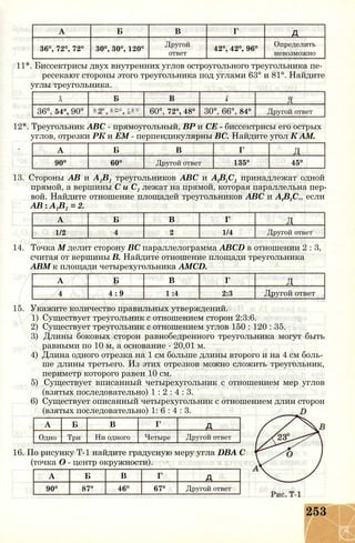А Б В Г д
36°, 72°, 72° 30°, 30°, 120°
Другой
ответ
42°, 42°, 96°
Определить
невозможно
11*. Биссектрисы двух внутренних углов остроугольного треугольника пе­
ресекают стороны этого треугольника под углами 63° и 81°. Найдите
углы треугольника.
Г ттА д
36°, 54°, 90°
О
00
т-Н
О
О
00
о
00
60°, 72°, 48° 30°, 66°, 84° Другой ответ
12*. Треугольник ABC - прямоугольный, ВР и СЕ - биссектрисы его острых
углов, отрезки РК и ЕМ - перпендикулярны ВС. Найдите угол К AM.
А Б В Г Д
90° 60° Другой ответ 135° 45°
13. Стороны АВ и А1В1 треугольников ABC и AlBiC1 принадлежат одной
прямой, а вершины С и С1 лежат на прямой, которая параллельна пер­
вой. Найдите отношение площадей треугольников ABC и AtBtC,, если
АВ : А1В1 = 2.
А Б В Г Д
1/2 4 2 1/4 Другой ответ
14. Точка М делит сторону ВС параллелограмма ABCD в отношении 2 : 3,
считая от вершины В. Найдите отношение площади треугольника
АВМ к площади четырехугольника AMCD.
А Б В Г Д
4 4 : 9 1 :4 2:3 Другой ответ
15. Укажите количество правильных утверждений.
1) Существует треугольник с отношением сторон 2:3:6.
2) Существует треугольник с отношением углов 150 : 120 : 35.
3) Длины боковых сторон равнобедренного треугольника могут быть
равными по 10 м, а основание - 20,01 м.
4) Длина одного отрезка на 1 см больше длины второго и на 4 см боль­
ше длины третьего. Из этих отрезков можно сложить треугольник,
периметр которого равен 10 см.
5) Существует вписанный четырехугольник с отношением мер углов
(взятых последовательно) 1 : 2 : 4 : 3.
6) Существует описанный четырехугольник с отношением длин сторон
(взятых последовательно) 1: 6 : 4 : 3.
А Б В Г д
Одно Три Ни одного Четыре Другой ответ
16. По рисунку Т-1 найдите градусную меру угла DBA С
(точка О - центр окружности).
А Б В Г д
90° 87° 46° 67° Другой ответ
253
 