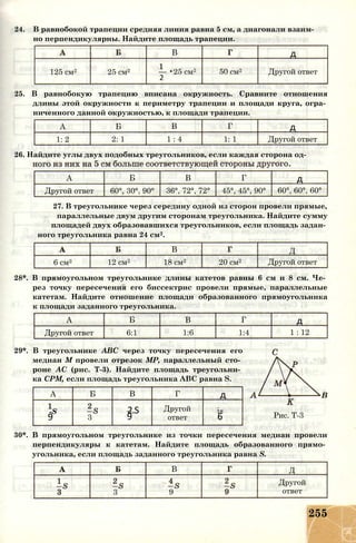 24. В равнобокой трапеции средняя линия равна 5 см, а диагонали взаим­
но перпендикулярны. Найдите площадь трапеции.
В д
125 см2 25 см2 — •25 см2
2
50 см2 Другой ответ
25. В равнобокую трапецию вписана окружность. Сравните отношения
длины этой окружности к периметру трапеции и площади круга, огра­
ниченного данной окружностью, к площади трапеции.
А Б В Г д
1: 2 2: 1 1 : 4 1: 1 Другой ответ
26. Найдите углы двух подобных треугольников, если каждая сторона од-
А Б В Г д
Другой ответ 60°, 30°, 90° 36°, 72°, 72° 45°, 45°, 90° 60°, 60°, 60°
27. В треугольнике через середину одной из сторон провели прямые,
параллельные двум другим сторонам треугольника. Найдите сумму
площадей двух образовавшихся треугольников, если площадь задан­
ного треугольника равна 24 см2.
В Д
6 см2 12 см2 18 см2 20 см2 Другой ответ
28*. В прямоугольном треугольнике длины катетов равны 6 см и 8 см. Че­
рез точку пересечения его биссектрис провели прямые, параллельные
катетам. Найдите отношение площади образованного прямоугольника
к площади заданного треугольника.
А Б В Г д
Другой ответ 6:1 1:6 1:4 1 : 12
29*. В треугольнике ABC через точку пересечения его
медиан М провели отрезок МР, параллельный сто­
роне АС (рис. Т-3). Найдите площадь треугольни­
ка СРМ, если площадь треугольника ABC равна S.
А Б В Г д
-S 2.S Другой is
9 3 9 ответ 6
В
Рис. Т-3
30*. В прямоугольном треугольнике из точки пересечения медиан провели
перпендикуляры к катетам. Найдите площадь образованного прямо­
угольника, если площадь заданного треугольника равна S.
В Д
3 9
Другой
ответ
255
 