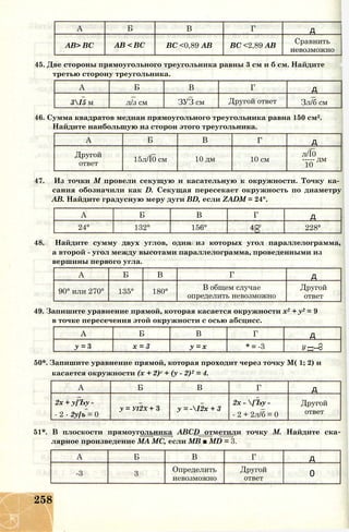 А Б В Г д
АВ> ВС АВ < ВС ВС <0,89 АВ ВС <2,89 АВ
Сравнить
невозможно
45. Две стороны прямоугольного треугольника равны 3 см и б см. Найдите
третью сторону треугольника.
А Б В Г д
3І5 м л/з см ЗУЗ см Другой ответ Зл/б см
46. Сумма квадратов медиан прямоугольного треугольника равна 150 см2.
Найдите наибольшую из сторон этого треугольника.
А Б В Г д
Другой
ответ
15л/Ї0 см 10 дм 10 см
л/Ї0
----- дм
10
47. Из точки М провели секущую и касательную к окружности. Точку ка­
сания обозначили как D. Секущая пересекает окружность по диаметру
АВ. Найдите градусную меру дуги BD, если ZADM = 24°.
А Б В Г д
24° 132° 156°
О
00
228°
48. Найдите сумму двух углов, один из которых угол параллелограмма,
а второй - угол между высотами параллелограмма, проведенными из
вершины первого угла.
А Б В Г д
90° или 270° 135° 180°
В общем случае
определить невозможно
Другой
ответ
49. Запишите уравнение прямой, которая касается окружности х2 + у2 = 9
в точке пересечения этой окружности с осью абсцисс.
А Б В Г д
у = 3 х = 3 у = х * = -3
со
1
II
50*. Запишите уравнение прямой, которая проходит через точку М( 1; 2) и
касается окружности (х + 2)г + (у - 2)2 = 4.
А Б В Г д
2х + у[Ъу -
- 2 - 2у[ъ = 0
у = уі2х + 3 у = -І2х + 3
2х - [Ъу -
- 2 + 2л/б = 0
Другой
ответ
51*. В плоскости прямоугольника ABCD отметили точку М. Найдите ска
лярное произведение МА МС, если MB ■ MD = 3.
А Б В Г д
-3 3
Определить
невозможно
Другой
ответ
0
258
 