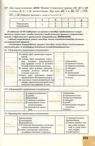 52*. Дан параллелограмм ABCD. Прямая I пересекает прямые АВ, АС и AD
в точках Bv С j и D1 соответственно. При этом AD1 = a AD, АД = (ЗАВ,
ACj = у АС. Найдите значение у, если а = 2, а (3 = 3.
А Б В Г д
Определить 5
3 6 5
невозможно 2 5 6
В заданиях 53-60 подберите из правого столбца продолжения к выра­
жениям левого так, чтобы (вместе с выделенными цветом словосочета­
ниями ) образовались правильные утверждения. ВНИМАНИЕ:
• одному выражению левого столбца могут соответствовать несколь­
ко выражений правого;
• некоторые утверждения правого столбца могут быть использованы,
несколько раз, а некоторые остаться незадействованными.
53. Сформируйте правильные утверждения.
Если
последо­
вательно
соединить
A) концы двух диаметров окруж­
ности,
Б) концы двух неравных отрез­
ков, которые пересекаются
под прямым углом и делятся
точкой пересечения пополам,
B) концы двух равных отрезков,
которые делятся точкой их
сечения пополам,
Г)через одну середины сторон
правильного восьмиугольника,
Д) середины сторон равнобокой тра­
пеции, диагонали которой пере­
секаются под прямым углом,
то
образу­
ется
1)трапеция.
2) прямоугольник.
3) параллелограмм.
4) квадрат.
5) ромб.
6) вписанный
четырехугольник.
7) точка.
54*. Сформируйте правильные утверждения.
А) параллелограмма 1)трапеция.
Б) ромба 2) прямоугольник.
В)трапеции 3)параллелограмм.
При пересечении Г) прямоугольника 4) квадрат.
биссектрис углов Д) вписанного четы­
UV/UOO VC 11>Л
5) ромб.
рехугольника 6) вписанный четырех­
Е) равнобокой трапе­ угольник.
ции 7)точка.
55. Сформируйте правильные утверждения.
А)вписанная, 1) прямоугольная.
Б)описанная, 2)равнобокая.
Если
В)равнобокая, 3) имеет равные сум­
Г) S качестве биссектрис углов при то она мы длин основа­
трапеция
одном основании - диагонали,
Д) имеет диагонали, перпенди­
кулярные боковым сторонам,
ний и длин боко­
вых сторон.
4) вписанная.
259
 
