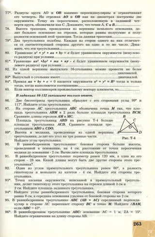 77*. Радиусы круга АО и ОВ взаимно перпендикулярны и ограничивают
его четверть. На отрезках АО и ОВ как на диаметрах построены две
окружности. Точку их пересечения, расположенную в заданной чет­
верти круга, обозначили как С. Докажите, что точки А, С и В............................
78. Высота трапеции, проведенная из вершины меньшего основания, де­
лит большее основание на отрезки, которые равны полусумме и полу-
разности оснований этой трапеции. Тогда данная трапеция...............................
79*. Два треугольника подобны. Каждая из сторон одного из них отличает­
ся от соответствующей стороны другого на одно и то же число. Дока­
жите, что эти треугольники.......................................................................................
80. Уравнение х2 + у2 + ах + by = с будет уравнением окружности (ненулево­
го радиуса) при условии............................................................................................
81*. Уравнение ах2 +Ьу2 + тх + пу - с будет уравнением окружности (нену­
левого радиуса) при условии.....................................................................................
82. Из одной вершины выпуклого 16-угольника можно провести не более
чем........................................................................................................ диагоналей.
83*. Выпуклый n-угольник имеет..............................................................диагоналей.
84*. Прямая ах + by + с = 0 касается окружности х2 + у2 = R2 тогда и только
тогда, когда выполняется соотношение..................................................................
85. Если вектор коллинеарен произвольному вектору плоскости, то.......................
В заданиях 86-132 запишите только ответ.
86. Две биссектрисы треугольника образуют с его сторонами углы 99° и
117°. Найдите углы треугольника.
87. На стороне АС треугольника ABC обозначена точка М так, что пло­
щадь треугольника АВМ в 2 раза больше площади треугольника ВСМ.
Сравните длины отрезков AM и МС. В
88. Площадь треугольника ABD на рисунке Т-4 больше
площади треугольника ACD. Сравните площади тре­
угольников АВО и CDO.
89*. Высота и медиана, проведенные из одной вершины А
треугольника, делят его угол на три равные части.
Найдите углы треугольника.
90. В равнобедренном треугольнике: боковая сторона больше высоты,
проведенной к основанию, на 4 см; расстояние от точки пересечения
медиан до основания - 2 см. Вычислите площадь треугольника.
91. В равнобедренном треугольнике периметр равен 120 мм, а одна из его
сторон - 28 мм. Какой длины могут быть две другие стороны этого тре­
угольника?
92. Один из углов прямоугольного треугольника равен 60°, а разность
гипотенузы и меньшего из катетов - 4 см. Найдите эти стороны тре­
угольника.
93*. Точка касания окружности, вписанной в прямоугольный треуголь­
ник, делит гипотенузу этого треугольника на отрезки длиной 3 см и
2 см. Найдите площадь заданного треугольника.
94*. Найдите углы равнобедренного треугольника, боковая сторона которого
равна 8 см, а середина основания удалена от боковой стороны на 2 см.
95. В равнобедренном треугольнике ABC (АВ = АС) серединный перпенди­
куляр к стороне АС пересекает сторону ВС в точке М. Найдите /.ВАМ,
если /АВС = 43°.
96*. В равнобедренном треугольнике АВС: основание АС = 1 м, ZA = 15°.
Найдите ограничения на длину стороны АВ.
263
 