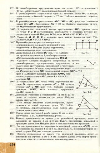 в D
'Е
97*. В равнобедренном треугольнике один из углов 120°, а основание -
10 см. Найдите высоту, проведенную к боковой стороне.
98*. В равнобедренном треугольнике один из внешних углов 60°, а высота,
проведенная к боковой стороне, - 17 см. Найдите основание треуголь­
ника.
99*. В равнобедренном треугольнике ABC (АВ = ВС) угол при основании
равен 75°, AM - биссектриса, ВМ = 10 см. Найдите расстояние от точ­
ки М до основания треугольника.
100*. К окружности, описанной вокруг треугольника ABC, провели через
ее точки С и В соответственно касательную и секущую, которые пе­
ресекаются в точке В. Найдите ZCDB, если ZCAD = 36°, ZCBD = 24°.
101*. Точки А, В, С, D, Е - вершины трех равных квадратов (рис. Т-5).
Найдите ZBAE + ZCAE + ZDAE.
102*. В равнобедренном треугольнике угол при
основании равен а, а радиус вписанной в него
окружности - г. Найдите радиус окружности,
описанной вокруг этого треугольника. Л
103. Даны прямая а и отрезок ВС (рис. Т-6). Найдите рис. т-5
на прямой а такую точку А, чтобы треугольник
ABC был равнобедренным (с основанием ВС). В
104. Сравните площади квадратов, построенных на катете
равнобедренного прямоугольного треугольника и на
высоте этого треугольника, проведенной к гипотенузе.
105*. В треугольнике ABC через точку пересечения меди- -------------------------------
ан М провели отрезок МР, параллельный стороне АВ Рис. Т-6
(рис. Т-7). Найдите площадь трапеции АРМК, если
площадь треугольника ABC равна S, а точка К -
середина АВ.
106*. В треугольнике ABC через точку пересечения ме­
диан М параллельно сторонам АВ и СВ провели
отрезки МР и МК (рис. Т-8). Найдите площадь
трапеции АРМК, если площадь треугольни­
ка АБС равна S. Рис. Т-7
107. Диагонали трапеции с основаниями 12 см и 20 см
делят ее среднюю линию на три части. Найдите
длины этих частей.
108*. Угол между высотами параллелограмма, прове­
денными из одной вершины, равен 30°. Найди­
те площадь параллелограмма, если длины ука­
занных высот 4 см и 10 см.
109*. Сумма длин диагоналей ромба равна 14 см, а дли­
на стороны - 5 см. Найдите площадь ромба.
110. Высота, проведенная из тупого угла равнобокой трапеции, делит ее
основание на отрезки 4 см и 8 см. Радиус окружности, вписанной в
трапецию, равен 2 см. Найдите углы и меньшее основание трапеции.
111*. Высота, проведенная из вершины А вписанной трапеции ABCD, делит
ее основание на отрезки 4 см и 9 см, диагональ АС перпендикулярна бо­
ковой стороне. Найдите площадь трапеции.
112. Высота, проведенная из тупого угла вписанной трапеции, делит ее
основание на отрезки 4 см и 8 см. Найдите длины всех сторон трапе­
ции, если известно, что в нее можно вписать окружность.
В
Рис. Т-8
264
 