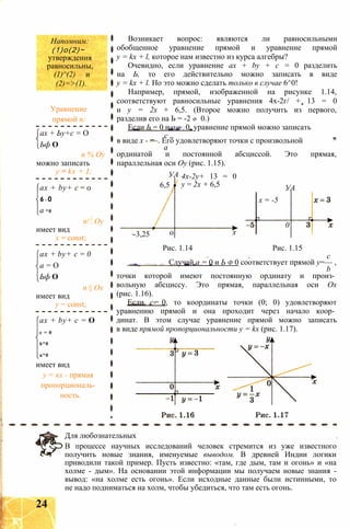 Напомним:
(1)о(2)~
утверждения
равносильны,
(1)^(2) и
(2)=>(1).
Уравнение
прямой п:
ах + Ьу+с = О
Ьф О
п % Оу
можно записать
у = kx + I;
ax + by+ с = 0
6= 0
а *0
п!! Оу
имеет вид
х = const;
ax + by+ с = 0
а = О
Ьф О
п || Ох
имеет вид
у = const;
ax + by+ с = О
с = 0
6*0
а*0
имеет вид
у = кх - прямая
пропорциональ­
ность.
Возникает вопрос: являются ли равносильными
обобщенное уравнение прямой и уравнение прямой
y = kx + l, которое нам известно из курса алгебры?
Очевидно, если уравнение ах + by + с = 0 разделить
на Ь, то его действительно можно записать в виде
y = kx + l. Но это можно сделать только в случае 6^0!
Например, прямой, изображенной на рисунке 1.14,
соответствуют равносильные уравнения 4х-2г/ + 13 = 0
и у = 2х + 6,5. (Второе можно получить из первого,
разделив его на Ь = -2 Ф 0.)
Если Ь = 0 и а Ф 0. уравнение прямой можно записать
с „
в виде х - —. Его удовлетворяют точки с произвольной
а
ординатой и постоянной абсциссой. Это прямая,
параллельная оси Оу (рис. 1.15).
УА
6,5
-3,25 0
4х-2у+ 13 = 0
у = 2х + 6,5 УА
х
х = -5
0
Рис. 1.14 Рис. 1.15
с
Случай а = 0 и Ь ф 0 соответствует прямой у=— ,
b
точки которой имеют постоянную ординату и произ­
вольную абсциссу. Это прямая, параллельная оси Ох
(рис. 1.16).
Если с- 0. то координаты точки (0; 0) удовлетворяют
уравнению прямой и она проходит через начало коор­
динат. В этом случае уравнение прямой можно записать
в виде прямой пропорциональности y = kx (рис. 1.17).
Для любознательных
В процессе научных исследований человек стремится из уже известного
получить новые знания, именуемые выводом. В древней Индии логики
приводили такой пример. Пусть известно: «там, где дым, там и огонь» и «на
холме - дым». На основании этой информации мы получаем новые знания -
вывод: «на холме есть огонь». Если исходные данные были истинными, то
не надо подниматься на холм, чтобы убедиться, что там есть огонь.
24
 