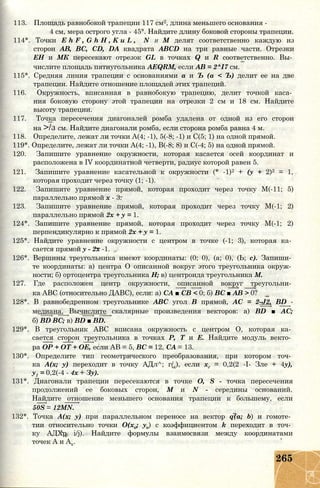 113. Площадь равнобокой трапеции 117 см2, длина меньшего основания -
4 см, мера острого угла - 45°. Найдите длину боковой стороны трапеции.
114*. Точки E h F , G h H , K u L , N и М делят соответственно каждую из
сторон АВ, ВС, CD, DA квадрата ABCD на три равные части. Отрезки
ЕН и МК пересекают отрезок GL в точках Q и R соответственно. Вы­
числите площадь пятиугольника AEQRM, если АВ = 2^І7 см.
115*. Средняя линия трапеции с основаниями а и Ъ (а < Ъ) делит ее на две
трапеции. Найдите отношение площадей этих трапеций.
116. Окружность, вписанная в равнобокую трапецию, делит точкой каса­
ния боковую сторону этой трапеции на отрезки 2 см и 18 см. Найдите
высоту трапеции.
117. Точка пересечения диагоналей ромба удалена от одной из его сторон
на >/з см. Найдите диагонали ромба, если сторона ромба равна 4 м.
118. Определите, лежат ли точки А(4; -1), 5(-8; -1) и С(5; 1) на одной прямой.
119*. Определите, лежат ли точки А(4; -1), В(-8; 8) и С(-4; 5) на одной прямой.
120. Запишите уравнение окружности, которая касается осей координат и
расположена в IV координатной четверти, радиус которой равен 5.
121. Запишите уравнение касательной к окружности (* -1)2 + (у + 2)2 = 1,
которая проходит через точку (1; -1).
122. Запишите уравнение прямой, которая проходит через точку М(-11; 5)
параллельно прямой х - 3.
123. Запишите уравнение прямой, которая проходит через точку М(-1; 2)
параллельно прямой 2х + у = 1.
124*. Запишите уравнение прямой, которая проходит через точку М(-1; 2)
перпендикулярно к прямой 2х + у = 1.
125*. Найдите уравнение окружности с центром в точке (-1; 3), которая ка­
сается прямой у - 2х -1.
126*. Вершины треугольника имеют координаты: (0; 0), (а; 0), (Ь; с). Запиши­
те координаты: а) центра О описанной вокруг этого треугольника окруж­
ности; б) ортоцентра треугольника Н; в) центроида треугольника М.
127. Где расположен центр окружности, описанной вокруг треугольни­
ка ABC (относительно ДАВС), если: а) СА ■ СВ < 0; б) ВС ■ АВ > 0?
128*. В равнобедренном треугольнике ABC угол В прямой, АС = 2-J2, BD -
медиана. Вычислите скалярные произведения векторов: a) BD ■ АС;
б) BD ВС; в) BD ■ BD.
129*. В треугольник ABC вписана окружность с центром О, которая ка­
сается сторон треугольника в точках Р, Т и Е. Найдите модуль векто­
ра ОР + ОТ + ОЕ, если АВ = 5, ВС = 12, СА = 13.
130*. Определите тип геометрического преобразования, при котором точ­
ка А(х; у) переходит в точку АДл^; г/х), если хг = 0,2(2 -I- Зле + 4у),
у1 = 0,2(-4 - 4х + Зу).
131*. Диагонали трапеции пересекаются в точке О, S - точка пересечения
продолжений ее боковых сторон, М и N - середины оснований.
Найдите отношение меньшего основания трапеции к большему, если
50S = 12MN.
132*. Точка А(х; у) при параллельном переносе на вектор q(a; b) и гомоте­
тии относительно точки О(хо; уо) с коэффициентом k переходит в точ­
ку АДХр i/j). Найдите формулы взаимосвязи между координатами
точек А и Ах.
265
 