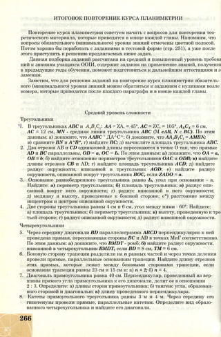 ИТОГОВОЕ ПОВТОРЕНИЕ КУРСА ПЛАНИМЕТРИИ
Повторение курса планиметрии советуем начать с вопросов для повторения тео­
ретического материала, которые приводятся в конце каждой главы. Напомним, что
вопросы обязательного (минимального) уровня знаний отмечены цветной полосой.
Потом хорошо бы поработать с заданиями в тестовой форме (стр. 251), а уже после
этого приступить к решению предлагаемых ниже задач.
Данная подборка заданий рассчитана на средний и повышенный уровень требова
ний к знаниям учащихся ООІИ, содержит задания на применение знаний, полученны
в предыдущие годы обучения, поможет подготовиться к дальнейшим аттестациям и эк
заменам.
Заметим, что для решения заданий на повторение курса планиметрии обязатель­
ного (минимального) уровня знаний можно обратиться к заданиям с нуликами возле
номера, которые приводятся после каждого параграфа и в конце каждой главы.
Средний уровень сложности
Треугольники
Ч. В треугольниках АВС и АА = ZA, = 45°, АС = ZC, = 105°, АХСХ = 6 см,
АС = 12 см, MN - средняя линия треугольника ABC (М еАВ, N є ВС). По этим
данным: а) докажите, что ААВС " ДА^С^; б) докажите, что AA1B1Ci = AMBN;
в) сравните BN и А^В^, г) найдите ВС; д) вычислите площадь треугольника АВС.
2. Два отрезка АВ и CD одинаковой длины пересекаются в точке О так, что прямые
AD и ВС параллельны, OD = а, ОС = Ь. По этим данным: а) докажите, что ОА = а,
ОВ = b; б) найдите отношение периметров треугольников ОАС и ODB; в) найдите
длины отрезков СВ и AD; г) найдите площадь треугольника ACD; д) найдите
радиус окружности, вписанной в треугольник AOD; е) найдите радиус
окружности, описанной вокруг треугольника ВОС, если ZADO = а.
3. Основание равнобедренного треугольника равно Ь, угол при основании - а.
Найдите: а) периметр треугольника; б) площадь треугольника; в) радиус опи­
санной вокруг него окружности; г) радиус вписанной в него окружности;
д) медиану и высоту, проведенные к боковой стороне; е*) расстояние между
инцентром и центром описанной окружности.
4. Две стороны треугольника равны 4 см и 6 см, угол между ними - 60°. Найдите:
а) площадь треугольника; б) периметр треугольника; в) высоту, проведенную к тре­
тьей стороне; г) радиус описанной окружности; д) радиус вписанной окружности.
Четырехугольники
5. Через середину диагонали BD параллелограмма ABCD перпендикулярно к ней
проведена прямая, пересекающая стороны ВС и AD в точках МиГ соответственно.
По этим данным: а) докажите, что BMDT - ромб; б) найдите радиус окружности,
вписанной в четырехугольник BMDT, если BD = 8 см, ТМ = 6 см.
6. Боковую сторону трапеции разделили на п равных частей и через точки деления
провели прямые, параллельные основаниям трапеции. Найдите длину отрезков
этих прямых, которые лежат между боковыми сторонами трапеции, если
основания трапеции равны 23 см и 15 см и: а) п = 2; б) п = 4.
7. Диагональ прямоугольника равна 40 см. Перпендикуляр, проведенный из вер­
шины прямого угла прямоугольника к его диагонали, делит ее в отношении
2 : 3. Определите: а) длины сторон прямоугольника; б) тангенс угла, образован­
ного стороной и диагональю; в) длину проведенного перпендикуляра.
8. Катеты прямоугольного треугольника равны 3 м и 4 м. Через середину его
гипотенузы провели прямые, параллельные катетам. Определите вид образо­
ванного четырехугольника и найдите его диагонали.
266
 