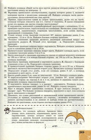 45. Найдите площадь общей части двух кругов, радиусы которых равны 1 и /з, а
расстояние между их центрами - 2.
46. Вершины правильного шестиугольника, сторона которого равна 2, являются
центрами кругов с радиусами, равными у/2. Найдите площадь части шести­
угольника, расположенной вне этих кругов.
47. Прямая, параллельная одной из сторон треугольника, делит его на части,
площади которых относятся как 2:1, считая от вершины. В каком отношении
делит эта прямая две другие стороны треугольника?
48. К окружности, вписанной в равнобедренный треугольник с основанием 12 см,
проведена касательная, параллельная его основанию. Вычислите длину отрезка
касательной, ограниченного сторонами треугольника, если длина высоты,
проведенной к основанию, 8 см.
49. Сумма острых углов трапеции составляет 90°, высота трапеции равна 2 см,
основания - 12 см и 16 см. Найдите боковые стороны трапеции.
50. Большее основание трапеции является диаметром описанной вокруг нее
окружности радиуса R. Острый угол трапеции - а. Определите площадь
трапеции.
51. Равнобокая трапеция описана вокруг окружности. Найдите площадь трапеции,
если ее основания равны 8 см и 18 см.
52. Прямоугольная трапеция описана вокруг круга. Найдите площадь круга, если
основания трапеции равны 2 см и 6 см.
53. Центр вписанной в трапецию окружности удален от концов меньшего основания
на 156 см и 100 см, а от концов боковой стороны - на 156 см и 65 см. Вычислите
площадь трапеции.
54. Диагональ трапеции, вписанной в окружность радиуса R, образует с боковыми
сторонами углы а и 2а. Определите площадь трапеции.
55. В прямоугольной трапеции боковые стороны равны 24 см и 25 см, а большая
диагональ является биссектрисой острого угла. Вычислите площадь трапеции.
56. Определите острый угол ромба, если его площадь равна 8 см2, а площадь
вписанного в него круга - тг см2.
57. Высота ромба равна 6 см, одна из диагоналей - 10 см. Найдите площадь ромба.
58. В параллелограмме биссектриса острого угла, равного 30°, делит противо­
положную сторону на отрезки 6 см и 4 см, начиная от вершины тупого угла.
Вычислите площадь параллелограмма.
59. В окружность вписан квадрат, а в квадрат - окружность. Площадь кольца,
ограниченного окружностями, равна 9л см2. Найдите сторону квадрата.
60. Круг и квадрат имеют одинаковые площади. В круг вписали квадрат, а в
квадрат - круг. Что больше: площадь квадрата, вписанного в круг, или площадь
круга, вписанного в квадрат?
61. Докажите, что сумма расстояний от произвольной точки правильного шести­
угольника до прямых, содержащих его стороны, - величина постоянная для
данного шестиугольника и не зависит от выбора точки на шестиугольнике.
Найдите это расстояние, если сторона шестиугольника равна 4%/3.
Для любознательных
Докажите, что площадь арбелоса Архимеда (внут­
ренняя часть плоскости, ограниченная тремя полу­
окружностями, центры которых лежат на одной
прямой, а диаметр большей полуокружности равен
сумме диаметров меньших полуокружностей - см.
рис.) можно вычислить по формуле
— nCD2-
4
D
269
 