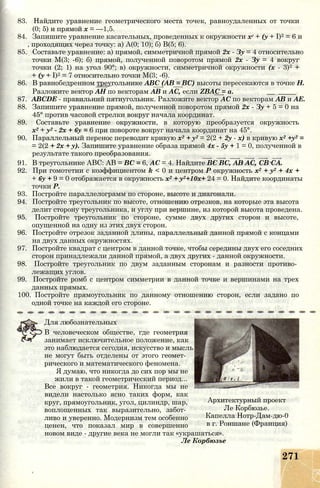 83. Найдите уравнение геометрического места точек, равноудаленных от точки
(0; 5) и прямой х = —1,5.
84. Запишите уравнение касательных, проведенных к окружности хг + (у + I)2 = 6 и
, проходящих через точку: а) А(0; 10); б) В(5; 6).
85. Составьте уравнение: а) прямой, симметричной прямой 2х - Зу = 4 относительно
точки М(3; -6); б) прямой, полученной поворотом прямой 2х - Зу = 4 вокруг
точки (2; 1) на угол 90°; в) окружности, симметричной окружности (х - 3)2 +
+ (у + I)2 = 7 относительно точки М(3; -6).
86. В равнобедренном треугольнике ABC (АВ = ВС) высоты пересекаются в точке Н.
Разложите вектор АН по векторам АВ и АС, если ZBAC = а. __ _____
87. ABCDE - правильний пятиугольник. Разложите вектор АС по векторам АВ и АЕ.
88. Запишите уравнение прямой, полученной поворотом прямой 2х - Зу + 5 = 0 на
45° против часовой стрелки вокруг начала координат.
89. Составьте уравнение окружности, в которую преобразуется окружность
х2 + у2 - 2х + 6у = 6 при повороте вокруг начала координат на 45°.
90. Параллельный перенос переводит кривую х2 + у2 = 2(2 + 2у - х) в кривую х2 +у2 =
= 2(2 + 2х + у). Запишите уравнение образа прямой 4х - 5у + 1 = 0, полученной в
результате такого преобразования.
91. В треугольнике ABC: АВ = ВС = 6, АС = 4. Найдите ВС ВС, АВ АС, СВ СА.
92. При гомотетии с коэффициентом k < 0 и центром Р окружность х2 + у2 + 4х +
+ 6у + 9 = 0 отображается в окружность х2 + у2+10х+ 24 = 0. Найдите координаты
точки Р.
93. Постройте параллелограмм по стороне, высоте и диагонали.
94. Постройте треугольник по высоте, отношению отрезков, на которые эта высота
делит сторону треугольника, и углу при вершине, из которой высота проведена.
95. Постройте треугольник по стороне, сумме двух других сторон и высоте,
опущенной на одну из этих двух сторон.
96. Постройте отрезок заданной длины, параллельный данной прямой с концами
на двух данных окружностях.
97. Постройте квадрат с центром в данной точке, чтобы середины двух его соседних
сторон принадлежали данной прямой, а двух других - данной окружности.
98. Постройте треугольник по двум заданным сторонам и разности противо­
лежащих углов.
99. Постройте ромб с центром симметрии в данной точке и вершинами на трех
данных прямых.
100. Постройте прямоугольник по данному отношению сторон, если задано по
одной точке на каждой его стороне.
Для любознательных
В человеческом обществе, где геометрия
занимает исключительное положение, как
это наблюдается сегодня, искусство и мысль
не могут быть отделены от этого геомет­
рического и математического феномена.
Я думаю, что никогда до сих пор мы не
жили в такой геометрический период...
Все вокруг - геометрия. Никогда мы не
видели настолько ясно таких форм, как
круг, прямоугольник, угол, цилиндр, шар,
воплощенных так выразительно, забот­
ливо и уверенно. Модернизм тем особенно
ценен, что показал мир в совершенно
новом виде - другие века не могли так «украшаться».
Ле Корбюзье
Архитектурный проект
Ле Корбюзье.
Капелла Нотр-Дам-дю-0
в г. Роншане (Франция)
271
 