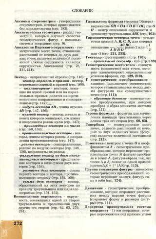 СЛОВАРИК
Аксиомы стереометрии - утверждения
стереометрии, которые принимаются
без доказательства (стр. 182).
Аналитическая геометрия - раздел гео­
метрии, который изучает свойства
геометрических фигур с помощью
системы координат (стр. 9).
Аполлония Пергского окружность - гео­
метрическое место точек, отношение
расстояний от которых до двух дан­
ных точек является величиной посто­
янной (любая окружность является
окружностью Аполлония) (стр. 78,
211, 221).
Вектор - направленный отрезок (стр. 146);
- вектор-нормаль к прямой - вектор,
перпендикулярный к прямой (стр. 166);
- коллинеарные - векторы, лежа­
щие на одной прямой или на парал­
лельных прямых; делятся на проти­
воположно направленные и сонаправ-
ленные(стр. 147);__
- модуль вектора АВ - длина отрезка
АВ (стр. 147, 156);
- нулевой вектор - вектор, начало и
конец которого совпадают, его длина
и координаты равны нулю (стр. 147);
- произведение вектора на число
(стр. 150, 159);
- противоположные векторы - век­
торы, длины которых равны, а направ­
ления противоположны (стр. 147);
- равные векторы - сонаправленные,
равные по модулю векторы (стр. 148,
156), координаты их равны;
-разложить вектор по двум некол-
линеарным векторам - представле­
ние векторов в виде суммы двух век­
торов (стр. 154);
- разность двух векторов - сумма
первого вектора и вектора, противо­
положного второму (стр. 152, 160);
- сумма двух векторов - вектор,
образованный из этих векторов по
правилу треугольника или паралле­
лограмма (стр. 151, 152).
Вневписанная окружность - окруж­
ность, касающаяся одной из сторон
треугольника и продолжения двух
других его сторон (стр. 62, 63, 279,
281).
Гамильтона формула (теорема Эйлера) -
выражение ОН = ОА + О В + ОС, где О
Н - центр описанной окружности и
ортоцентр треугольника ABC (стр. 163).
Гармоническая четверка точек - четыре
точки прямой А, В, С, D, для которых
АС ВС „ 1
отношение -----:------ равно 2 или -,
A D B D 2
или -1 (стр. 221, 233).
Гексаэдр - шестигранник (стр. 190);
- правильный гексаэдр - куб (стр. 189)
Геометрическое место точек - совокуп­
ность (множество) всех точек, кото­
рые удовлетворяют определенному
условию (форзац, стр. 129, 210).
Г еометрическое преобразование -
взаимно однозначное соответствие,
которое устанавливается между дву­
мя фигурами как совокупностями
точек (стр. 111);
- обратное данному - геометричес­
кое преобразование, при котором
прообраз и образ меняются местами
(стр. 111).
Герона формула - формула для вычис­
ления площади треугольника через
длины трех его сторон (стр. 60, 63).
Гипербола — геометрическое место
точек, разность расстояний от кото­
рых до двух заданных точек (фоку­
сов) является величиной постоянной
(стр. 213).
Гомотетия с центром в точке О и коэф­
фициентом k - геометрическое пре­
образование, которое переводит про­
извольную точку А фигуры-прообра-
за в точку А, фигуры-образа так, что
точки А и Aj лежат на одной прямой,
причемА10 = |^|А0(стр. 113).
Группа симметрии фигуры - множество
геометрических преобразований, ко­
торые переводят данную фигуру са­
му в себя (стр. 124).
Движение - геометрическое преобра­
зование, которое сохраняет расстоя­
ния между парами точек фигуры
(сохраняет форму и размеры фигу­
ры) (стр. 111).
Декартова прямоугольная система
координат - 1) оси координат, кото­
рые пересекаются под прямым углом
272
 