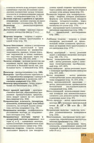 в начале отсчета и на которых заданы
единичные отрезки; 2) взаимно одно­
значное соответствие между точками
плоскости и упорядоченными парами
чисел - ее координатами (стр. 9, 10).
Деление отрезка в крайнем и среднем
отношении - деление отрезка по прин­
ципу золотого сечения (стр. 92, 224).
Додекаэдр - двенадцатигранник
(стр. 190).
Достаточное условие - признак опреде­
ленного множества фигур (7 кл.).
Жергона теорема - теорема о пересе­
чении трех чевиан треугольника в
одной точке (стр. 70).
Задача Аполлония - задача о построении
окружности, касательной к трем
данным элементам из множества:
«окружности, прямые, точки» (каса­
ние окружности и точки означает,
что окружность проходит через эту
точку) (стр. 235, 240, 241, 243).
Золотое сечение - деление целого на две
неравные части, при котором целое
относится к большей части так, как
большая часть - к меньшей (стр. 224).
Икосаэдр - двадцатигранник (стр. 190).
Инверсия - преобразование относитель­
но окружности инверсии с центром О
(центр инверсии) и радиусом г (г2 -
степень инверсии) (стр. 236).
Инцентр треугольника - точка пересе­
чения его биссектрис (стр. 279).
Конус прямой круговой - простран­
ственная фигура, образованная вра­
щением прямоугольного треуголь­
ника вокруг одного из его катетов
(оси конуса) (стр. 202).
Координатная плоскость (декартова
плоскость, плоскостьл;і/, или (хОу)) -
плоскость, на которой задана декар­
това система координат (стр. 10).
Координаты вектора - коэффициенты
разложения вектора по координат­
ным векторам (стр. 155).
Координатные векторы (орты) в
декартовой системе координат - век­
торы е1 и ег - единичные векторы,
принадлежащие координатным осям
и сонаправленные с ними (стр. 155).
Косинусов теорема - теорема, которая
доказывает формулу для квадрата
длины одной стороны треугольника
через длины двух других его сторон и
косинус угла между ними (стр. 51).
Косинусов теорема для четырехуголь­
ника - теорема, которая доказывает
формулу для вычисления квадрата
стороны четырехугольника через
квадраты длин его других сторон и
косинусы его углов (стр. 175).
Круг - внутренняя часть плоскости, огра­
ниченная окружностью (стр. 103).
Куб - правильный шестигранник
(стр. 189).
Лейбница теорема - теорема о сумме
квадратов расстояний от произ­
вольной точки плоскости треуголь­
ника до вершин этого треугольника и
его центроида (стр. 177).
Метод векторный - метод решения
задач с помощью введения векторов
(стр. 160, 170, 171).
Метод геометрических преобразова­
ний - метод решения задач с помо­
щью геометрических преобразова­
ний (стр. 127, 227).
Метод инверсии - метод решения задач
с помощью преобразования инверсии
(стр. 237, 240).
Метод координат - метод решения
геометрических задач введением сис­
темы координат (стр. 75, 210, 215).
Метод математической индукции —
метод доказательства правильности
бесконечной последовательности
утверждений (стр. 246).
Метод площадей - использование поня­
тия площади как вспомогательного
элемента для доказательства теорем
и решения задач (стр. 67).
Метод прокола - метод представления
вектора АВ с помощью произвольной
точки X: АХ + ХВ или Хв - ХА
(стр. 153).
Метрические свойства - свойства, кото­
рые устанавливаются измерением
(стр. 232).
Многогранник - внутренняя часть про­
странства, ограниченная многоуголь­
никами (гранями) (стр. 188).
Многоугольник - внутренняя часть
плоскости, ограниченная замкнутой
ломаной, которая не пересекает сама
себя (8 кл.);
273
 