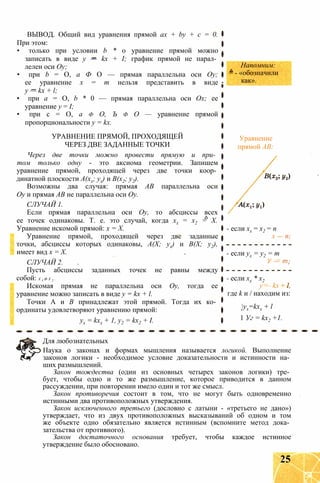 ВЫВОД. Общий вид уравнения прямой ах + by + с = 0.
При этом:
• только при условии b * 0 уравнение прямой можно
записать в виде у — kx + I; график прямой не парал­
лелен оси Оу;
• при b = О, а Ф О — прямая параллельна оси Оу;
ее уравнение х = т нельзя представить в виде
у — kx + l;
• при а = О, b * 0 — прямая параллельна оси Ох; ее
уравнение у = I;
• при с = О, а ф О, Ъ ф О — уравнение прямой
пропорциональности у = kx.
УРАВНЕНИЕ ПРЯМОЙ, ПРОХОДЯЩЕЙ
ЧЕРЕЗ ДВЕ ЗАДАННЫЕ ТОЧКИ
Через две точки можно провести прямую и при­
том только одну - это аксиома геометрии. Запишем
уравнение прямой, проходящей через две точки коор­
динатной плоскости А(хх; ух) и В(х2; у2).
Возможны два случая: прямая АВ параллельна оси
Оу и прямая АВ не параллельна оси Оу.
СЛУЧАЙ 1.
Если прямая параллельна оси Оу, то абсциссы всех
ее точек одинаковы. Т. е. это случай, когда хх = х2 = X.
Уравнение искомой прямой: х = X.
Уравнение прямой, проходящей через две заданные
точки, абсциссы которых одинаковы, А(Х; ух) и В(Х; у2),
имеет вид х = X.
СЛУЧАЙ 2.
Пусть абсциссы заданных точек не равны между
собой: х х ф х 2 .
Искомая прямая не параллельна оси Оу, тогда ее
уравнение можно записать в виде у = kx + l.
Точки А и В принадлежат этой прямой. Тогда их ко­
ординаты удовлетворяют уравнению прямой:
ух = kxx + 1, у2 = kx2 + I.
Для любознательных
Наука о законах и формах мышления называется логикой. Выполнение
законов логики - необходимое условие доказательности и истинности на­
ших размышлений.
Закон тождества (один из основных четырех законов логики) тре­
бует, чтобы одно и то же размышление, которое приводится в данном
рассуждении, при повторении имело один и тот же смысл.
Закон противоречия состоит в том, что не могут быть одновременно
истинными два противоположных утверждения.
Закон исключенного третьего (дословно с латыни - «третьего не дано»)
утверждает, что из двух противоположных высказываний об одном и том
же объекте одно обязательно является истинным (вспомните метод дока­
зательства от противного).
Закон достаточного основания требует, чтобы каждое истинное
утверждение было обосновано.
Напомним:
= - «обозначили
как».
Уравнение
прямой АВ:
- если хх = х2 = п
х — п;
- если ух = у2 = т
У — т;
- если хх * х2
у — kx + I,
где k и / находим из:
yx=kxx + l
1 Уг = kx2 +1.
25
 