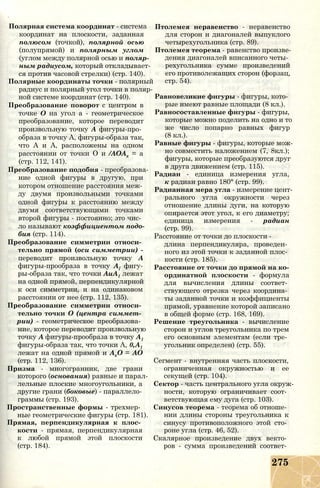 Полярная система координат - система
координат на плоскости, заданная
полюсом (точкой), полярной осью
(полупрямой) и полярным углом
(углом между полярной осью и поляр­
ным радиусом, который откладывает­
ся против часовой стрелки) (стр. 140).
Полярные координаты точки - полярный
радиус и полярный угол точки в поляр­
ной системе координат (стр. 140).
Преобразование поворот с центром в
точке О на угол а - геометрическое
преобразование, которое переводит
произвольную точку А фигуры-про­
образа в точку А, фигуры-образа так,
что А и А, расположены на одном
расстоянии от точки О и /АОАх = а
(стр. 112, 141).
Преобразование подобия - преобразова­
ние одной фигуры в другую, при
котором отношение расстояния меж­
ду двумя произвольными точками
одной фигуры к расстоянию между
двумя соответствующими точками
второй фигуры - постоянно; это чис­
ло называют коэффициентом подо­
бия (стр. 114).
Преобразование симметрии относи­
тельно прямой (оси симметрии) -
переводит произвольную точку А
фигуры-прообраза в точку А{ фигу-
ры-образа так, что точки АиА1 лежат
на одной прямой, перпендикулярной
к оси симметрии, и на одинаковом
расстоянии от нее (стр. 112, 135).
Преобразование симметрии относи­
тельно точки О (центра симмет­
рии) - геометрическое преобразова­
ние, которое переводит произвольную
точку А фигуры-прообраза в точку А1
фигуры-образа так, что точки А, 0,А1
лежат на одной прямой и АхО = АО
(стр. 112, 136).
Призма - многогранник, две грани
которого (основания) равные и парал­
лельные плоские многоугольники, а
другие грани (боковые) - параллело­
граммы (стр. 193).
Пространственные формы - трехмер­
ные геометрические фигуры (стр. 181).
Прямая, перпендикулярная к плос­
кости - прямая, перпендикулярная
к любой прямой этой плоскости
(стр. 184).
Птолемея неравенство - неравенство
для сторон и диагоналей выпуклого
четырехугольника (стр. 89).
Птолемея теорема - равенство произве­
дения диагоналей вписанного четы­
рехугольника сумме произведений
его противолежащих сторон (форзац,
стр. 54).
Равновеликие фигуры - фигуры, кото­
рые имеют равные площади (8 кл.).
Равносоставленные фигуры - фигуры,
которые можно поделить на одно и то
же число попарно равных фигур
(8 кл.).
Равные фигуры - фигуры, которые мож­
но совместить наложением (7, 8кл.);
фигуры, которые преобразуются друг
в друга движением (стр. 115).
Радиан - единица измерения угла,
к радиан равно 180° (стр. 99).
Радианная мера угла - измерение цент­
рального угла окружности через
отношение длины дуги, на которую
опирается этот угол, к его диаметру;
единица измерения - радиан
(стр. 99).
Расстояние от точки до плоскости -
длина перпендикуляра, проведен­
ного из этой точки к заданной плос­
кости (стр. 185).
Расстояние от точки до прямой на ко­
ординатной плоскости - формула
для вычисления длины соответ­
ствующего отрезка через координа­
ты заданной точки и коэффициенты
прямой, уравнение которой записано
в общей форме (стр. 168, 169).
Решение треугольника - вычисление
сторон и уг