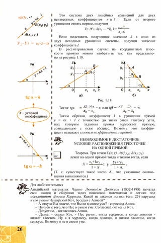 nftOy , •*
У2 -Уі = Ь(х 2-х і)
Это система двух линейных уравнений для двух
неизвестных коэффициентов к и ї . Если от второго
уравнения отнять первое, получим
Уг~У~ k(x2 — *i), k= Уг Уі .
х2-х,
Если подставить полученное значение k в одно из
двух исходных уравнений системы, получим значение
коэффициента I.
В рассматриваемом случае на координатной плос­
кости прямую можно изобразить так, как представле­
но на рисунке 1.18.
Тогда: tga
Рис. 1.18
У2 - У и 4-__ У 2
----- L = к, или tga = — ^ = -к.
х,
Таким образом, коэффициент k в уравнении прямой
у = kx + I с точностью до знака равен тангенсу угла,
под которым заданная прямая пересекает прямую,
совпадающую с осью абсцисс. Поэтому этот коэффи­
циент называют угловым коэффициентом прямой.
НЕОБХОДИМОЕ И ДОСТАТОЧНОЕ
УСЛОВИЕ РАСПОЛОЖЕНИЯ ТРЕХ ТОЧЕК
НА ОДНОЙ ПРЯМОЙ
Теорема. Три точки С(х; у), A(xj уу), В(х2; у2)
лежат на одной прямой тогда и только тогда, еслиш
X =
х1+Ъс2
У =
Уі+^у2
1 + X 1 + А,
(Т. е. существует такое число А., что указанные соотно­
шения выполняются.)
Для любознательных
Английский математик Чарльз Лютвидж Доджсон (1832-1898) печатал
свои сказки и сборники задач поисковой математики и логики под
псевдонимом Льюиса Кэрролла. Какой из законов логики (стр. 25) нарушил
в его сказке Чеширский Кот, беседуя с Алисой?
- А откуда Вы знаете, что Вы не в своем уме? - спросила Алиса.
- Начнем с того, что Пес в своем уме. Согласна? - ответил Кот.
- Допустим, - согласилась Алиса.
- Далее, - сказал Кот, - Пес рычит, когда сердится, а когда доволен -
виляет хвостом. Ну а я мурлычу, когда доволен, и виляю хвостом, когда
сержусь. Поэтому я не в своем уме.
26
 