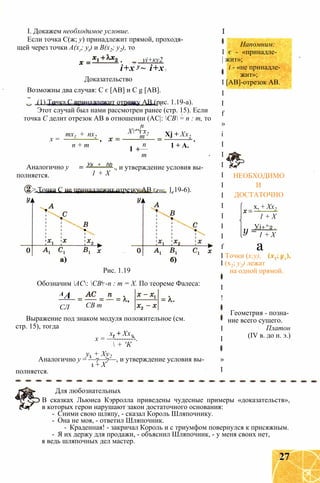 I. Докажем необходимое условие.
Если точка С(ж; у) принадлежит прямой, проходя­
щей через точки А(хг; yt) и В(х2; у2), то
уі+ку2
і+х’
у~ і+х •
Доказательство
Возможны два случая: С є [АВ] и С g [АВ].
(1) Точка С принадлежит отрезку АВ (рис. 1.19-а).
Этот случай был нами рассмотрен ранее (стр. 15). Если
точка С делит отрезок АВ в отношении (АС|: СВ = п : т, то
Напомним:
І є - «принадле-
| жит»;
I
х =
тх1 + пх2
п + т
п
Х “і х2
т
1 +
Аналогично у
полняется.
Ух + hh
1 + Х
п
т
Xj + Хх2
1 + А.
, и утверждение условия вы-
> Точка С не принадлежит отрезку АВ Грис. 1.19-6).
НЕОБХОДИМО
И
ДОСТАТОЧНО
_ х, + Хх2
Рис. 1.19
Обозначим АС: СВ -п : т = Х. По теореме Фалеса:
АА
СЛ СВ т
Выражение под знаком модуля положительное (см.
стр. 15), тогда
х. + Хх9
х = —---------.
 + 'К
у. + Ху2
Аналогично у = —7—7—, и утверждение условия вы-
1 + X
полняется.
і - «не принадле­
жит»;
I [АВ]-отрезок АВ.
I
I
f
»
і
I
I
I
I
I
I
I
I
I
I
f
I Точки (x;y),
I (x2; y2) лежат
на одной прямой.
I
!
I
I
»
I
y =
1 + X
Уі+^2
1 + X
a
Геометрия - позна­
ние всего сущего.
Платон
(IV в. до н. э.)
Для любознательных
В сказках Льюиса Кэрролла приведены чудесные примеры «доказательств»,
в которых герои нарушают закон достаточного основания:
- Сними свою шляпу, - сказал Король Шляпочнику.
- Она не моя, - ответил Шляпочник.
- Краденная! - закричал Король и с триумфом повернулся к присяжным.
- Я их держу для продажи, - объяснил Шляпочник, - у меня своих нет,
я ведь шляпочных дел мастер.
27
 