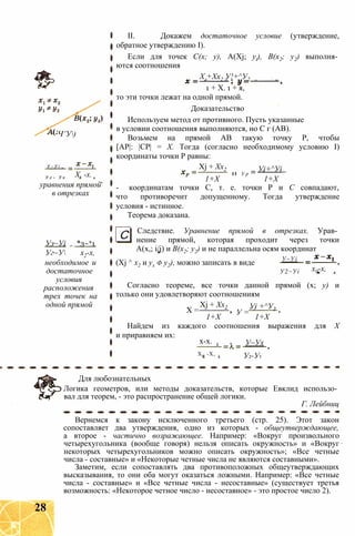 Ч’У)
У ~ У і
У 2 ~ У х X, -х.
уравнения прямой
в отрезках
Уз~Уі = *3~*1
Уг~У х2-х,
необходимое и
достаточное
условия
расположения
трех точек на
одной прямой
II. Докажем достаточное условие (утверждение,
обратное утверждению I).
Если для точек С(х; у), A(Xj; yt), В(х2; у2) выполня­
ются соотношения
Хг+Хх2 У!+^У2
1 + X. 1 + я,
то эти точки лежат на одной прямой.
Доказательство
Используем метод от противного. Пусть указанные
в условии соотношения выполняются, но С г (АВ).
Возьмем на прямой АВ такую точку Р, чтобы
[АР|: |СР| = X. Тогда (согласно необходимому условию I)
координаты точки Р равны:
Уі+^УіXj + Хх2
И У р
1+Х 1+Х
- координатам точки С, т. е. точки Р и С совпадают,
что противоречит допущенному. Тогда утверждение
условия - истинное.
Теорема доказана.
С Следствие. Уравнение прямой в отрезках. Урав­
нение прямой, которая проходит через точки
А(х,; i/j) и В(х2; у2) и не параллельна осям координат
(Xj ^ х2 и ух ф у2), можно записать в виде У~Уі
У2~Уі х0-х,
Согласно теореме, все точки данной прямой (х; у) и
только они удовлетворяют соотношениям
X =
Xj + Хх2
У =
Уі +^У2
1+Х 1+Х
Найдем из каждого соотношения выражения для X
и приравняем их:
х-х.
Х„ -X,
У~Ух
У2-У1
Для любознательных
Логика геометров, или методы доказательств, которые Евклид использо­
вал для теорем, - это распространение общей логики.
Г. Лейбниц
Вернемся к закону исключенного третьего (стр. 25). Этот закон
сопоставляет два утверждения, одно из которых - общеутверждающее,
а второе - частично возражающее. Например: «Вокруг произвольного
четырехугольника (вообще говоря) нельзя описать окружность» и «Вокруг
некоторых четырехугольников можно описать окружность»; «Все четные
числа - составные» и «Некоторые четные числа не являются составными».
Заметим, если сопоставлять два противоположных общеутверждающих
высказывания, то они оба могут оказаться ложными. Например: «Все четные
числа - составные» и «Все четные числа - несоставные» (существует третья
возможность: «Некоторое четное число - несоставное» - это простое число 2).
28
 