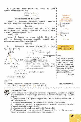 Тогда условие расположения трех точек на одной
прямой можно записать в виде
Уа~Уі _хз~хі
Х о - X .У 2-У 1
ПРИМЕРЫ РЕШЕНИЯ ЗАДАЧ
Пример 1. Запишите уравнение прямой, проходя­
щей через точку А(- 6; 7) параллельно оси ординат.
Решение
Искомая прямая параллельна оси Оу, тогда абс­
циссы точек этой прямой одинаковы и равны абсциссе
точки А. Уравнение прямой х = -6.
Ответ: х = -6.
Пример 2. Заданы три точки: А(1;-3); В(-5; 4) и
С(3; 1). Запишите уравнение прямой, которой при­
надлежит медиана AM треугольника ABC.
Решение
1) Координаты середины отрезка ВС - точка
М(хм> Ум) (Рис- 1-2°):
-5 + 3 „ 4 + 1
А(1;-3) х м = — = -1; Ум=-— = 2,5.
2) Найдем уравнение пря­
мой AM. Т.' к. хм * хА, то
В(-5; 4) уравнение (AM) можно искать
в виде у = kx + I. Точки А и М
М(хи; ум) лежат на этой прямой, тогда
их координаты удовлетворяют
искомому уравнению:
г = -0,25, к = -2,75.
С( 3; 1)
Рис. 1.20
-3 = Ат -1 + 1,
[2,5 = *(-1 ) + 1,
Ответ: у = -2,75х - 0,25.
Задание 3
1°. Найдите координаты точек пересечения с осями
а) 4х - Зу + 12 = 0; б) у = -4.x + 7; в) у = -0,5х - 2,5.
1)
Уравнения
прямых,
параллельных
осям координат:
А(хА;уА)еп
пОу
х = х,
2)
В(хв;ув)еп
я || Ох
У = Ув
Напомним:
(AM) - прямая AM.
Мы никогда не ста­
нем математиками,
даже выучив наи­
зусть все чужие до­
казательства, если
наш разум неспосо­
бен самостоятельно
решать проблемы.
Р. Декарт
координат прямой:
Для любознательных
Считая каждое из утверждений истинным, определите, является ли первое
из утверждений в каждой паре достаточным основанием (см. стр. 25) для
второго.
1. «Треугольник АВС равен треугольнику ABD» «Треугольники АВС и
ABD равновеликие».
2. «Это интересная книга»; «В этой книге прекрасные иллюстрации».
3. «Диагонали данного четырехугольника взаимно перпендикулярны»;
«Данный четырехугольник - ромб».
4. «Из А следует В, и из В следует С»; «Из АследуетС».
5. «Утверждение р —» q истинное»; «Утверждение ~I q —» —I р истинное».
(Знак «~1» означает «противоположноеутверждение».)
29
 