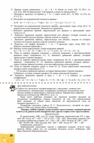 2°. Прямая задана уравнением х - Ау + 8 = 0. Какие из точек А(0; 2), В(-1; 1),
С(2; 0,5), .0(8; 0) принадлежат этой прямой, а какие не принадлежат?
3 Проверьте, проходит ли прямая г/ = 7х - 1 через точки А(1; -1), В(0; -1), С(1; 6),
£>(-3; 2).
4°. Постройте на координатной плоскости прямые:
а) Зх - 6у + 1 = 0; б) х - у = 7; в) у = 5х; г) у = ^х-1; д) у = 3; е) х = -2.
5°. Постройте на координатной плоскости прямые, проходящие через точку К(-4; 3)
параллельно осям координат. Запишите их уравнения.
6 Запишите уравнение прямой, параллельной оси ординат и проходящей через
точку (-6; 0).
7. Запишите уравнение прямой, параллельной оси абсцисс, которая отсекает на
положительной полуоси ординат отрезок длиной 10 единиц.
8. Запишите уравнения прямых, параллельных оси абсцисс, каждая из которых
отсекает на полуоси ординат отрезок длиной 4 единицы.
9. Известно, что график функции у = ах + 5 проходит через точку М(4; 13).
Найдите значение параметра а.
10°. Найдите точки пересечения с осями координат прямой:
а) у = Зх - 1; б) 2х + Зу = 7; в) у = 5; г) х = 3; д) 4х - Зу + 12 = 0; е) 5х = 3у.
11. Одна из вершин квадрата совпадает с началом координат, а противоположная
вершина имеет координаты (-2; 2). Запишите уравнения прямых, которым
принадлежат стороны квадрата.
12. Одна из вершин прямоугольника имеет координаты (0; 0), а противоположная
вершина - координаты (5; -3). Запишите уравнения прямых, которым принад­
лежат стороны прямоугольника, если они параллельны осям координат.
13*. Одна из вершин квадрата лежит в точке (5; 5). Точка пересечения диагоналей
квадрата имеет координаты (7; 7).
1) Составьте уравнения прямых, которым принадлежат стороны квадрата.
2) Найдите: а) длину стороны квадрата; б) длины диагоналей квадрата.
14°. Запишите уравнение прямой в виде у = kx + I и найдите ее угловой
коэффициент:
а) 2х - Ау = 5; б) Зх + у = 7; в) х- 2у - 3 = 0; г) Зх + 4г/ - 1 = 0; д) Зх = 5у, е) 5у = 12.
Для любознательных
Софизм (от греческого «хитрый выкрутас», «выдумка», «ложное умо­
заключение») - размышление, содержащее специально допущенную логи­
ческую ошибку и приводящее к ложному выводу. Первым ввел софизмы
Протагор изАбдеры (пр. 480-410 гг. до н. э.).
Чаще всего софизмы основаны на: внешнем подобии явлений; на
специально подобранных ложных посылках; на том, что определенный
факт выпадает из общей связи объектов; на двухзначности слов; на
подмене понятий и т. п.
Попробуйте разгадать софизм Н. Г. Чернышевского, который он пред­
ложил в 1846 году своему брату Александру.
Квадрат любой стороны тупоугольного треугольника, лежащей против
тупого угла, равен сумме квадратов двух других сторон этого треугольника.
Доказательство
В треугольнике ABC угол В тупой. Проведем перпендикуляр CD к пря­
мой АВ. Тогда AC2 =AD2 + CD2 и CD2 = СВ2 - BD2. Подставим значение CD2
из второго равенства в первое: AC2 =AD2 + ВС2 - BD2. Отсюда АС2-ВС2 =AD2-
- BD2. HoAD=AB + BD, поэтому AD2 - BD2 = AB2. Тогда AC2 - ВС2 = AB2.
Утверждение доказано?!
Чернышевский заканчивает письмо с софизмом словами: «Где-то здесь
кроется обман; найдя его, ты сделаешь большую услугу любящему тебя
брату Николаю Чернышевскому».
30
 