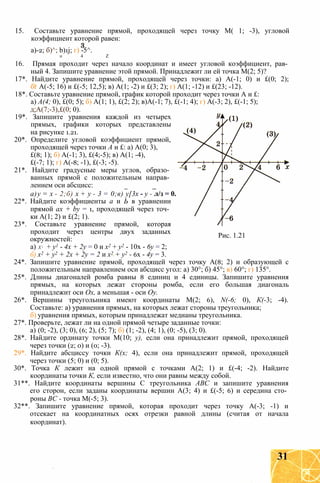 15. Составьте уравнение прямой, проходящей через точку М( 1; -3), угловой
коэффициент которой равен:
а)-2; б)^; b)1j; г) -5^.
о 4 Z
16. Прямая проходит через начало координат и имеет угловой коэффициент, рав­
ный 4. Запишите уравнение этой прямой. Принадлежит ли ей точка М(2; 5)?
17*. Найдите уравнение прямой, проходящей через точки: а) А(-1; 0) и £(0; 2);
бг А(-5; 16) и £(-5; 12,5); в) А(1; -2) и £(3; 2); г) А(1; -12) и £(23; -12).
18*. Составьте уравнение прямой, график которой проходит через точки А и £:
а) А(4; 0), £(0; 5); б) А(1; 1), £(2; 2); в)А(-1; 7), £(-1; 4); г) А(-3; 2), £(-1; 5);
д;А(7;-3),£(0; 0).
19*. Запишите уравнения каждой из четырех
прямых, графики которых представлены
на рисунке 1.21.
20*. Определите угловой коэффициент прямой,
проходящей через точки А и £: а) А(0; 3),
£(8; 1); б) А(-1; 3), £(4;-5); в) А(1; -4),
£(-7; 1); г) А(-8; -1), £(-3; -5).
21*. Найдите градусные меры углов, образо­
ванных прямой с положительным направ­
лением оси абсцисс:
а)у = х - 2;б) х + у - 3 = 0;в) у[3х - у - л/з = 0.
22*. Найдите коэффициенты а и Ь в уравнении
прямой ах + by = 1, проходящей через точ­
ки А(1; 2) и £(2; 1).
23*. Составьте уравнение прямой, которая
проходит через центры двух заданных
окружностей:
а) X і + у1 - 4х + 2у = 0 и х2 + у2 - 10х - 6у = 2;
б) х2 + у2 + 2х + 2у = 2 и х2 + у2 - 6х - 4у = 3.
24*. Запишите уравнение прямой, проходящей через точку А(8; 2) и образующей с
положительным направлением оси абсцисс угол: а) 30°; б) 45°; в) 60°; г) 135°.
25*. Длины диагоналей ромба равны 8 единиц и 4 единицы. Запишите уравнения
прямых, на которых лежат стороны ромба, если его большая диагональ
принадлежит оси Ох, а меньшая - оси Оу.
26*. Вершины треугольника имеют координаты М(2; 6), N(-6; 0), К(-3; -4).
Составьте: а) уравнения прямых, на которых лежат стороны треугольника;
б) уравнения прямых, которым принадлежат медианы треугольника.
27*. Проверьте, лежат ли на одной прямой четыре заданные точки:
а) (0; -2), (3; 0), (6; 2), (5; 7); б) (1; -2), (4; 1), (0; -5), (3; 0).
28*. Найдите ординату точки М(10; у), если она принадлежит прямой, проходящей
через точки (2; 0) и (0; -3).
29*. Найдите абсциссу точки К(х; 4), если она принадлежит прямой, проходящей
через точки (5; 0) и (0; 5).
30*. Точка К лежит на одной прямой с точками А(2; 1) и £(-4; -2). Найдите
координаты точки К, если известно, что они равны между собой.
31**. Найдите координаты вершины С треугольника ABC и запишите уравнения
его сторон, если заданы координаты вершин А(3; 4) и £(-5; 6) и середина сто­
роны ВС - точка М(-5; 3).
32**. Запишите уравнение прямой, которая проходит через точку А(-3; -1) и
отсекает на координатных осях отрезки равной длины (считая от начала
координат).
Рис. 1.21
31
 