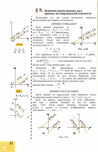 Ук
п = т
ai _ bi _ сі
л/
/
Лр'
Л>
>
пт
2/Ж
гаг
V",
V-г-
*
t* 
-V—>
^<0
.Cv>A^
Взаимное расположение двух
прямых на координатной плоскости
Рассмотрим все три случая возможного взаимного
расположения двух прямых на плоскости.
ПРЯМЫЕ СОВПАДАЮТ
Если прямые совпадают, то
их уравнения ахх + Ьх у + сх = 0 и
а2х + Ь2 у + с2 = 0 - равносильны,
т. е. описывают одно и то же
множество точек координатной
плоскости. Тогда они могут
отличаться только умножением
на некое число X ф 0:
X = ^L = h = £l.
а2 Ь2 с2
Так, уравнения 2х-4у + 6 = 0ил:-2г/ + 3 = 0 равно­
сильны, первое отличается от второго умножением на
о 2 “4 6 пчисло 2 = — = — = —. Они описывают одно и то же мно-
1-2 3
жество точек - одну прямую (рис. 1.22).
Замечание. Мы рассмотрели случай, когда
ах 2 ф 0, Ьх 2 * 0 и сх 2 * 0. Если же какая-то из этих пар
равна нулю, то ее нельзя включать в указанное выше
соотношение (делить на нуль нельзя). Например, если
сх 2 = 0, ах 2 ф 0 и Ъ х 2 Ф 0, имеем два уравнения прямой
пропорциональности, которые будут описывать одну
аг
прямую при условии — = —.
а2 Ъ2
ПРЯМЫЕ ПАРАЛЛЕЛЬНЫЕ
Пусть прямые не параллельны осям координат. Тогда
их уравнения можно записать в виде у = kxx + lxviy = k2x +12.
Если эти прямые параллельны, то углы, образован­
ные ими с прямой, лежащей на оси Ох, равны
(рис. 1.23). Тогда равны значения тангенсов этих
углов, а значит, и угловые коэффициенты прямых
тоже равны: k x = к 2 (но 1 Х ф 1 2 ) .
Ук
. 
б)
Рис. 1.23
32
 