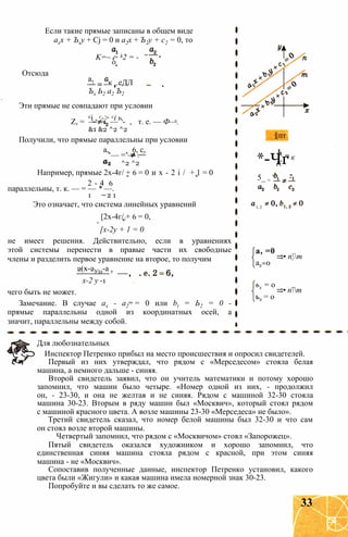 Если такие прямые записаны в общем виде
ахх + Ъху + Cj = 0 и а2х + Ъ2у + с2 = 0, то
K=~ = k2 = -
о,
Отсюда
к т.еДЛа,
Ъх Ь2 а2 Ъ2
Эти прямые не совпадают при условии
ci , с-> ci ь,Z, = — = — - , т. е. — Ф—.
&1 &2 ^2 ^2
Получили, что прямые параллельны при условии
а, 6, с,
— = — .
^2 ^2
Например, прямые 2х-4г/ + 6 = 0 и х - 2 і / + 1 = 0
2 - 4 6
параллельны, т. к. — = — * —.
1 2 1
Это означает, что система линейных уравнений
[2х-4г/ + 6 = 0,
[х-2у + 1 = 0
не имеет решения. Действительно, если в уравнениях
этой системы перенести в правые части их свободные
члены и разделить первое уравнение на второе, то получим
2(х-2У)д-а т
х-2 у -1
чего быть не может.
Замечание. В случае ах - а2 = 0 или bt = Ь2 = 0 -
прямые параллельны одной из координатных осей, а
значит, параллельны между собой.
пт
*-ЧгК
5_ = '
к
1, 2
а, =0
а2=0
ьх = о
ь2 = о
• пт
• пт
Для любознательных
Инспектор Петренко прибыл на место происшествия и опросил свидетелей.
Первый из них утверждал, что рядом с «Мерседесом» стояла белая
машина, а немного дальше - синяя.
Второй свидетель заявил, что он учитель математики и потому хорошо
запомнил, что машин было четыре. «Номер одной из них, - продолжил
он, - 23-30, и она не желтая и не синяя. Рядом с машиной 32-30 стояла
машина 30-23. Вторым в ряду машин был «Москвич», который стоял рядом
с машиной красного цвета. А возле машины 23-30 «Мерседеса» не было».
Третий свидетель сказал, что номер белой машины был 32-30 и что сам
он стоял возле второй машины.
Четвертый запомнил, что рядом с «Москвичом» стоял «Запорожец».
Пятый свидетель оказался художником и хорошо запомнил, что
единственная синяя машина стояла рядом с красной, при этом синяя
машина - не «Москвич».
Сопоставив полученные данные, инспектор Петренко установил, какого
цвета были «Жигули» и какая машина имела номерной знак 30-23.
Попробуйте и вы сделать то же самое.
33
 