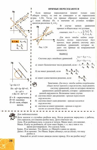 у = kx + I
{(х - af + (y- bf = r2,
(x - a)2 +
+ (kx +1 - b)2 = r2
D > 0 - пересечение;
D = 0 - касание;
D < 0 - нет, общих
точек.
Если прямые пересекаются (имеют только одну
общую точку), то они не совпадают и не параллельны
(рис. 1.24). Тогда эти прямые образуют неравные углы
с осью абсцисс Ох, и значения их угловых коэффи­
циентов различны: kx ф k2.
В случае записи уравнения
прямых в общем виде это условие
а, а9 а, Ъ.
означает, что — ф —, т. е. — ф — .
Ъх b, а2 Ь2
Для того чтобы найти коор­
динаты точки пересечения двух
прямых, надо решить систему двух
линейных уравнений, которые за­
дают эти прямые на координатной
плоскости.
ПРЯМЫЕ ПЕРЕСЕКАЮТСЯ
Рис. 1.24
ВЫВОД
Система двух линейных уравнений
а1х + Ь1у = с1,
[а2х + Ь2у = с2
а) имеет бесконечное число решений, если —L = — = — :
ап
б) не имеет решений, если
а»
в) имеет единственное решение, если
а2
Замечание. Для того, чтобы найти координаты
общих точек прямой и окружности, надо решить
систему уравнений, одно из которых является
уравнением данной прямой, а второе - уравнением за­
данной окружности. Возможны такие случаи:
а) система имеет два решения - прямая пересекает
окружность;
б) система имеет одно решение - прямая касается
окружности;
в) система не имеет решения - прямая и окруж­
ность не имеют общих точек.
Для любознательных
Дети шалили и случайно разбили вазу. Когда родители вернулись с работы,
они спросили, кто именно разбил вазу. Дети ответили так.
Анна. Я не разбивала вазу, я сидела и читала. Маша знает, кто виноват.
Маша. Я вазу не разбивала, об этом знает Борис, т. к. мы с ним в это
время разговаривали. Это сделала Анна.
Борис. Я не виноват. Это Данил, а с Машей я давно не дружу.
Данил. Я не виноват. Это Маша. Борис обманул, когда сказал, что вазу
разбил я.
Каждый из детей только дважды сказал правду. Кто же разбил вазу?
34
 
