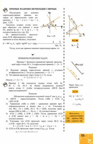 Рассмотрим две взаимно
перпендикулярные прямые, ко­
торые не параллельны осям ко­
ординат: у = ktx + /j и у = k2x + 12
(рис. 1.25).
Тангенсы острых углов, кото­
рые образуют эти прямые с осью
Ох, равны tg oij = k1 и tg а 2 = -k2
соответственно (см. стр. 26).
Из прямоугольного треуголь­
ника АСВ, образованного этими
ПРЯМЫЕ ВЗАИМНО ПЕРПЕНДИКУЛЯРНЫЕ
Рис. 1.25
прямыми и осью абсцисс, получаем:
а! = 90°-а2; kx =tgOj =tg(90°-a2) = ctga2 =------------------------=------ .
tga2 -k2
Тогда, если две прямые взаимно перпендикулярны, то
‘■'і'
ПРИМЕРЫ РЕШЕНИЯ ЗАДАЧ
Пример 1. Запишите уравнение прямой, проходя­
щей через точку Р(-1; 1) параллельно прямой у = 2х - 3.
Решение
1) Искомая прямая параллельна прямой с угловым
коэффициентом 2. Тогда ее уравнение у = 2х + 1.
2) Эта прямая проходит через точку (-1; 1), тогда:
1 = 2- (-1) +1, 1 = 3.
Ответ: у = 2х + 3.
Пример 2. На плоскости заданы точки А(0; 0),
В( 1; -3), D(-2; 4). Какие координаты должна
иметь точка С, чтобы четырехугольник ABCD был
параллелограммом?
Решение
Обозначим координаты искомой точки С как х0 и у0.
1) ABCD - параллелограмм. Тогда (АВ) || (CD) и
(AD)(CB).
2) Уравнения (АВ) и (AD) - уравнения прямой про­
порциональности и имеют вид у = kx. Учитывая,
что В(1; -3) є (АВ), D(-2; 4) є (AD), получим урав­
нения (АВ) и (АВ): у = -Зх и у = -2х соответственно.
3) (CD) || (АВ), а (СВ) || (AD). Тогда уравнения (CD)
и (СВ) имеют вид у = -Зх + т и у = -2х + п
соответственно.
4) Учитывая, что (CD) проходит через точку D(-2; 4),
а (СВ) - через В (1; -3), получим:
4 = -3 • (-2) + т и -3 = -2 • 1 + п; т = -2 и п = -1.
5) (CD) и (СВ) проходят через точку С(х0; у0). Тогда
У0 = ~3*о + (-2) и Уо = 2*о + (-1)-
Ук
Через А(х0; у0)
проводим
п || т
(п): y = kx + l
y0=kx0+l
l = y0-kx0
Напомним:
є - «принадлежит»;
(АВ) - прямая АВ;
[АВ] - отрезок АВ.
 